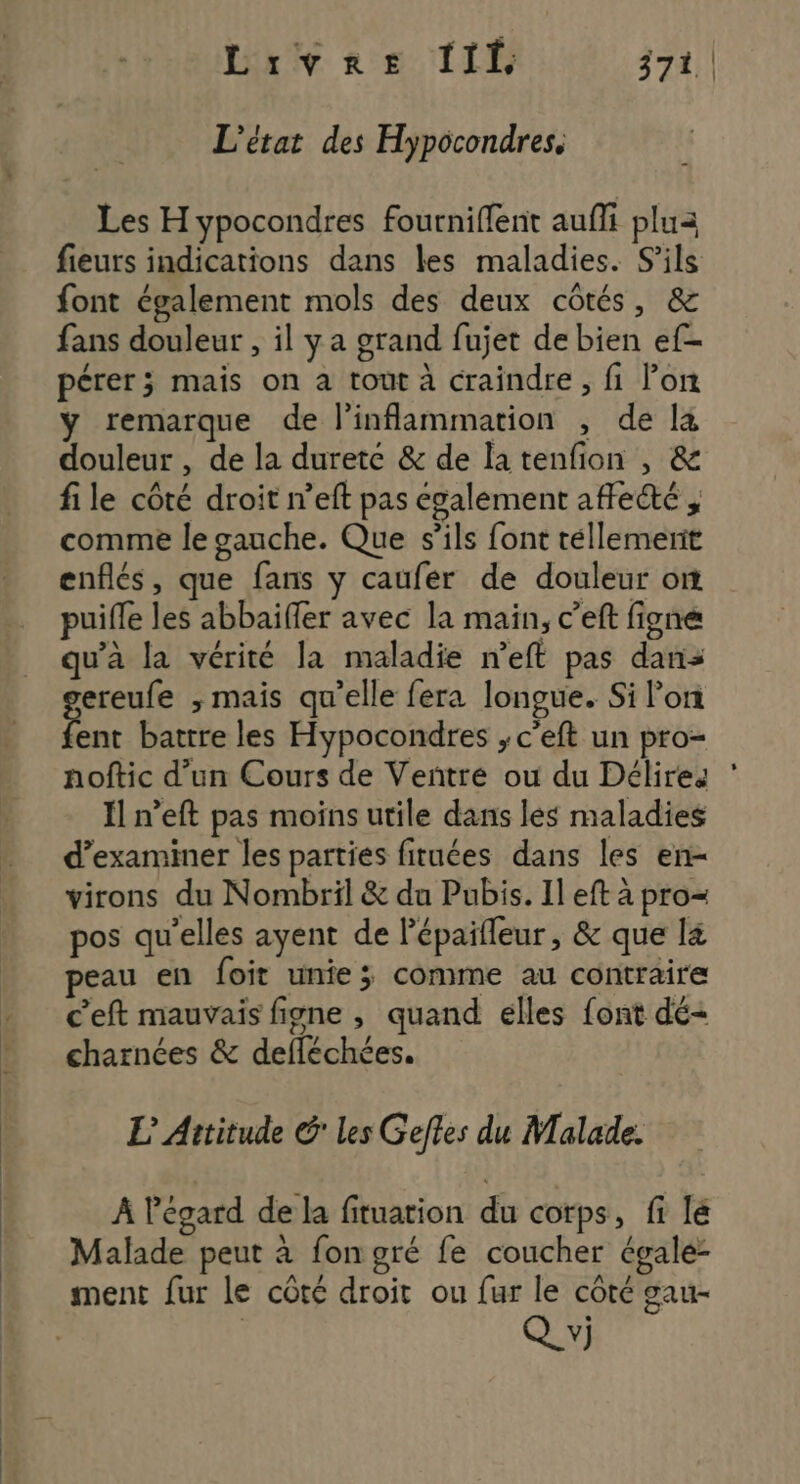 L'état des Hypocondres. Les H ypocondres fourniflent aufli plua fieurs indications dans les maladies. S'ils font également mols des deux côtés, &amp; fans douleur , il ya grand fujet de bien ef- pérer; mais on a tout à craindre, fi lon y remarque de l’inflammation , de là douleur , de la duretc &amp; de la tenfion , &amp; file côté droit n’eft pas également affeété , comme le gauche. Que s'ils font téllemenit enflés, que fans y caufer de douleur on puifle les abbaiffer avec la main, c’eft figne qu’à la vérité la maladie n’eft pas dans ereufe ; mais qu’elle fera longue. Si lon a battre les Hypocondres ; c’eft un pro- noftic d’un Cours de Veñtré ou du Délires Il n’eft pas moins utile dans les maladies d'examiner les parties fituées dans les en- virons du Nombril &amp; du Pubis. Il eft à pro= pos qu’elles ayent de lépaifleur, &amp; que l&amp; peau en foit unie; comme au contraire c'eft mauvais figne , quand elles font dé- charnées &amp; defléchées. L Attitude G les Geftes du Malade. À l'égard de la fituation du corps, fi lé Malade peut à fon gré fe coucher égale- ment fur le côté droit ou fur le coté gau- Q v)