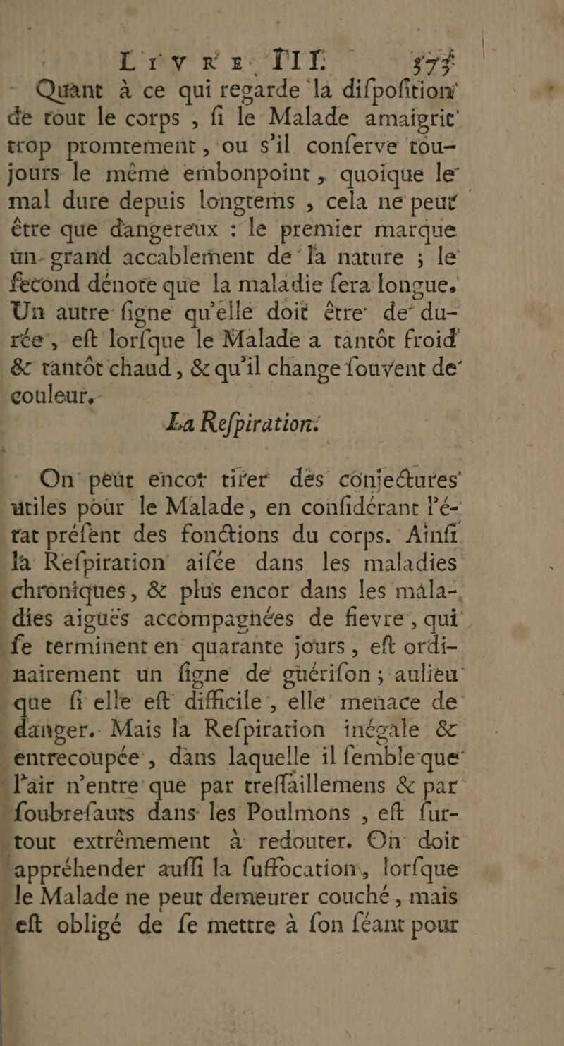 | Dre IT 37 - Quant à ce qui recarde la difpofition de tout le corps , fi le Malade amaigrit trop promrement , ou s’il conferve tou- jours le mêmé embonpoint , quoique le’ mal dure depuis longtems , cela ne peut être que dangereux : le premier marque ün- grand accablernent de‘la nature ; Le fecond dénote que la maladie fera longue, s L 27 : ef A 2 Un autre figne qu'elle doit être de’ du- ce, eft lorfque le Malade à tantôt froid &c tantôt chaud , & qu'il change fouvent de couleur. La Refpiration: On peur encot tirer dés conjectures' utiles pour le Malade, en confidérant Pé- tat préfent des fonctions du corps. Aïnfi a Refpirarion aifée dans les maladies chroniques, & plus encor dans les mala-, dies aiguës accompagnées de fievre, qui fe terminenten quarante jours , eft ordi- “nairement un figne de guérifon; aulieu rque felle eft difficile , elle menace de * danger. Mais la Refpiration inégale &c ventrecoupce , dans laquelle il femble que …l'air n'entre que par treflaillemens & par “{oubrefauts dans les Poulmons , eft fur- “tout extrèémement à redouter. On doit “appréhender auffi la fuffocation, lorfque …le Malade ne peut demeurer couché , mais “eft obligé de fe mettre à fon féant pour