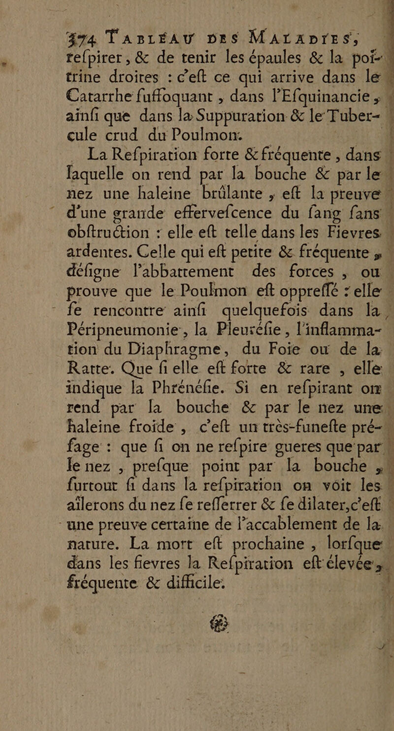 äy4 TaBréAu Des MArzADTrES, re{pirer , & de tenir les épaules & la poi-! trine droites : c’eft ce qui arrive dans lé Catarrhe fufoquant , dans lEfquinancie ; ainfi que dans læ Suppuration & le Tuber- cule crud du Poulmon. FE La Refpiration forte & fréquente , dans faquelle on rend par la bouche & par le“ nez une haleine brûlante , eft la preuve d’une grande effervefcence du fang fans obftruction : elle eft telle dans les Fievres “ ardentes. Celle qui eft petite & fréquente ,« défigne labbattement des forces , ou prouve que le Poulmon eft oppreffé ‘elle - fe rencontre ainfi quelquefois dans la’ Péripneumonie , la Pleuréfie , l’inflamma- tion du Diaphragme, du Foie ow de la Ratte. Que fielle eft forte & rare , elle indique la Phrénéfie. Si en refpirant om. rend par la bouche & par le nez une“ haleine froide , c’eft un très-funefte prés fage : que fi on ne refpire gueres que par Je nez , prefque point par la bouche ,M furtout fi dans la refpiration on voit les aïîlerons du nez fe reflerrer & fe dilater,c'eft « “une preuve certaine de l’accablement de la. narure. La mort eft prochaine , lorfque:, dans les fievres la Refpiration eft clevées ne & PT eee