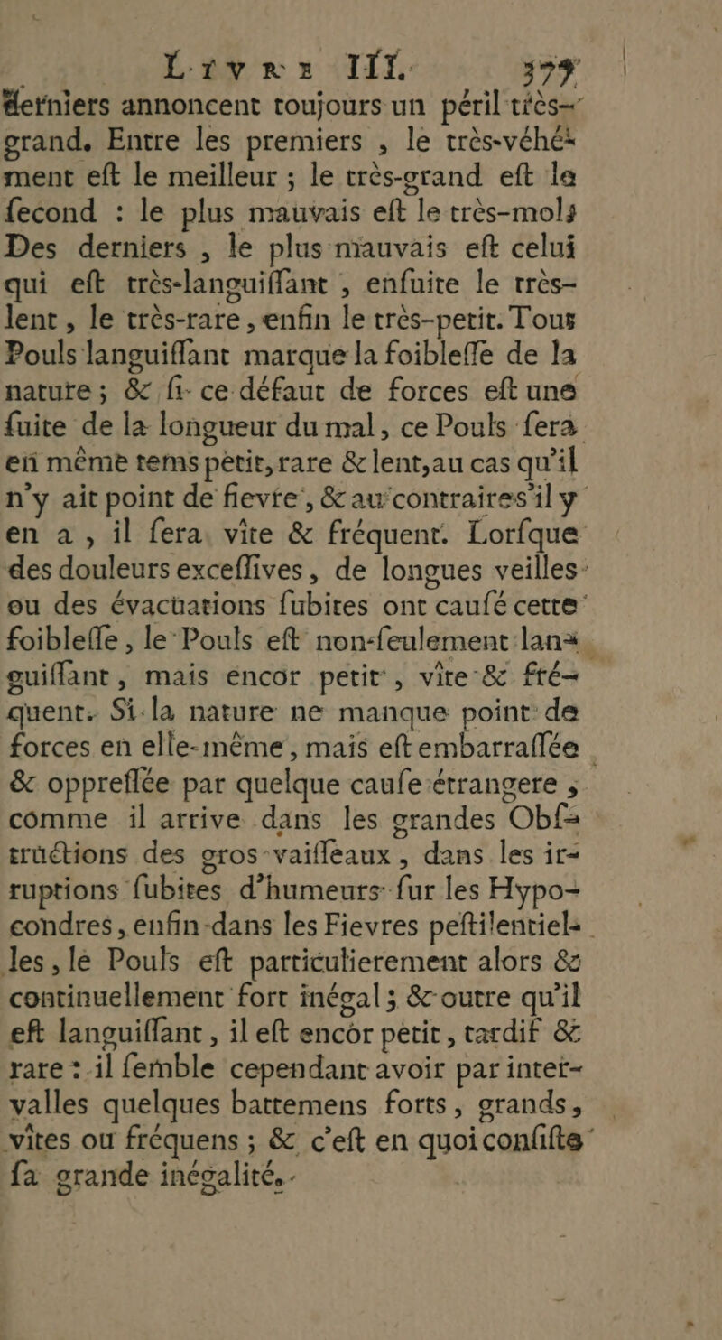 #etniers annoncent toujours un péril tiès= grand. Entre les premiers , le très-véhé* ment eft le meilleur ; le très-grand eft la fecond : le plus mauvais eft le très-mols Des derniers , le plus mauvais eft celui qui eft crès-languiffant , enfuite le très- lent , le très-rare , enfin le très-petit. Tous Pouls languiffant marque la foibleffe de la nature; &amp; fi ce défaut de forces eft une fuite de la longueur du mal, ce Pouls fera en même tems pétit,rare &amp; lent,au cas qu’il n'y ait point de flevte, &amp;aucontraires'il y en à , il fera, vite &amp; fréquent. Lorfque des douleurs exceflives, de longues veilles- ou des évactüations fubites ont caufé cette: foiblefle , le‘Pouls eft non-feulement lana. guiffant, mais encor petit, vire &amp; fré- quent. Si-la nature ne manque point de forces en elle-même, mais eftembarralée &amp; oppreflée par quelque caufe étrangere comme il arrive dans les grandes Obf= trüuétions des oros-vaifleaux, dans les ir- ruptions fubites d’humeurs: fur les Hypo- condres ,enfin-dans les Fievres peftilentiel: Jes, lé Pouls eft particulierement alors &amp;z continuellement fort inécal ; &amp;-outre qu'il eft languiffant , il eft encor petit, tardif &amp; rare :.il femble cependant avoir par intet- valles quelques battemens forts, grands, vites ou fréquens ; &amp;. c’eft en quoi conffts” fa grande incoalité. .