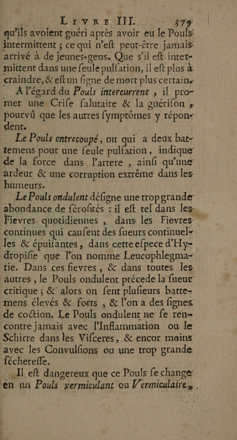 qu'ils avoient guéri après avoir eu le Pouls: intermittent ; ce qui n’eft peut-être jamais arrivé à de jeunes-gens. Que s’il eft intet- mittent dans une feule pulfation, il eft plus à craindre, &eftun figne de mort plus certaine À l'égard du Pouls intereurrent , il pro- met unes Crife falutaire & la guérifon ; pourvü que les autres fymptômes y répon- dent. | Le Pouls entrecoupé, ou qui a deux bat- temens pour une feule pulfation, indique’ de la force dans Partere , ainfi qu'une ardeur & une corruption extrême dans les: humeurs. Le Pouls ondulent défigne une trop grande abondance de férofwés : il eft tel dans les, Fievres. quotidiennes , dans les Fievres continues qui caufent des fueurs continuel= les & épuifantes, dans cette efpece d'Hy- dropifie que l’on nomme Leucophlegma= tie. Dans ces fievres, & dans toutes. les autres , le Pouls ondulent précede la fueur’ critique ; & alors on fent plufieurs batte- mens élevés & forts , & l’on a des fignes: de coction. Le Pouls ondulent ne fe ren- contre jamais avec l’Inflammation ou le Schirre dans les Vifceres, & encor meins avec les Convulfions ou une trop grande fécherefe. | Il eft dangereux que ce Pouls fe change: en un Pouls vermiculant ou Vermiculaires