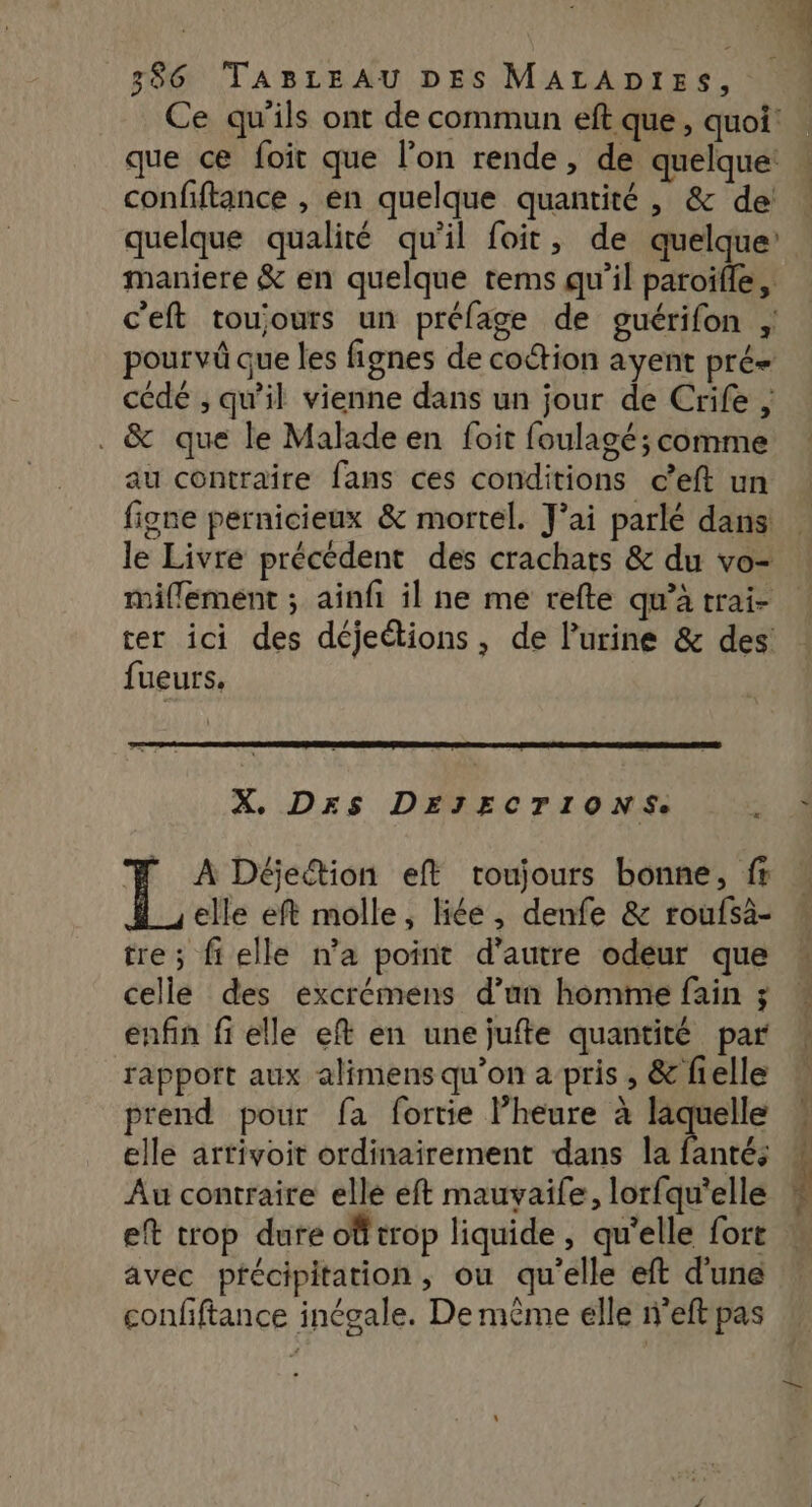 1 2 ‘0 386 TABLEAU DES MALADIES, Ce qu'ils ont de commun eft que, quoi | que ce foit que l’on rende, de quelque: confiftance , en quelque quantité , &amp; de! quelque qualité qu'il foit, de quelque maniere &amp; en quelque tems qu’il paroifle, c'eft toujours un préfage de guérifon pourvû que les fignes de coction ayent pré cédé ; qu'il vienne dans un jour de Crife , . &amp; que le Malade en foit foulagé; comme au contraire fans ces conditions c’eft un figne pernicieux &amp; mortel. J'ai parlé dans: le Livre précédent des crachats &amp; du vo- miflement ; ainfi il ne me refte qu’à trai- ter ici des déjeétions, de l'urine &amp; des: fueurs, X. DrSs DEJECTIONS. 5.4 # A Déetion eft toujours bonne, fr elle eft molle, liée, denfe &amp; roufsa- tre; fielle na point d'autre odeur que * celle des excrémens d’an homme fain ; enfin fi elle eft en unejufte quantité par rapport aux alimens qu’on a pris, &amp; fielle prend pour fa fortie l’heure à laquelle elle artivoit ordinairement dans la fanté; F Au contraire elle eft mauvaife, lorfqu'elle M eft trop dure offtrop liquide, qu’elle fort avec précipitation, ou qu'elle eft d'une confiftance inégale. De même elle n'eft pas