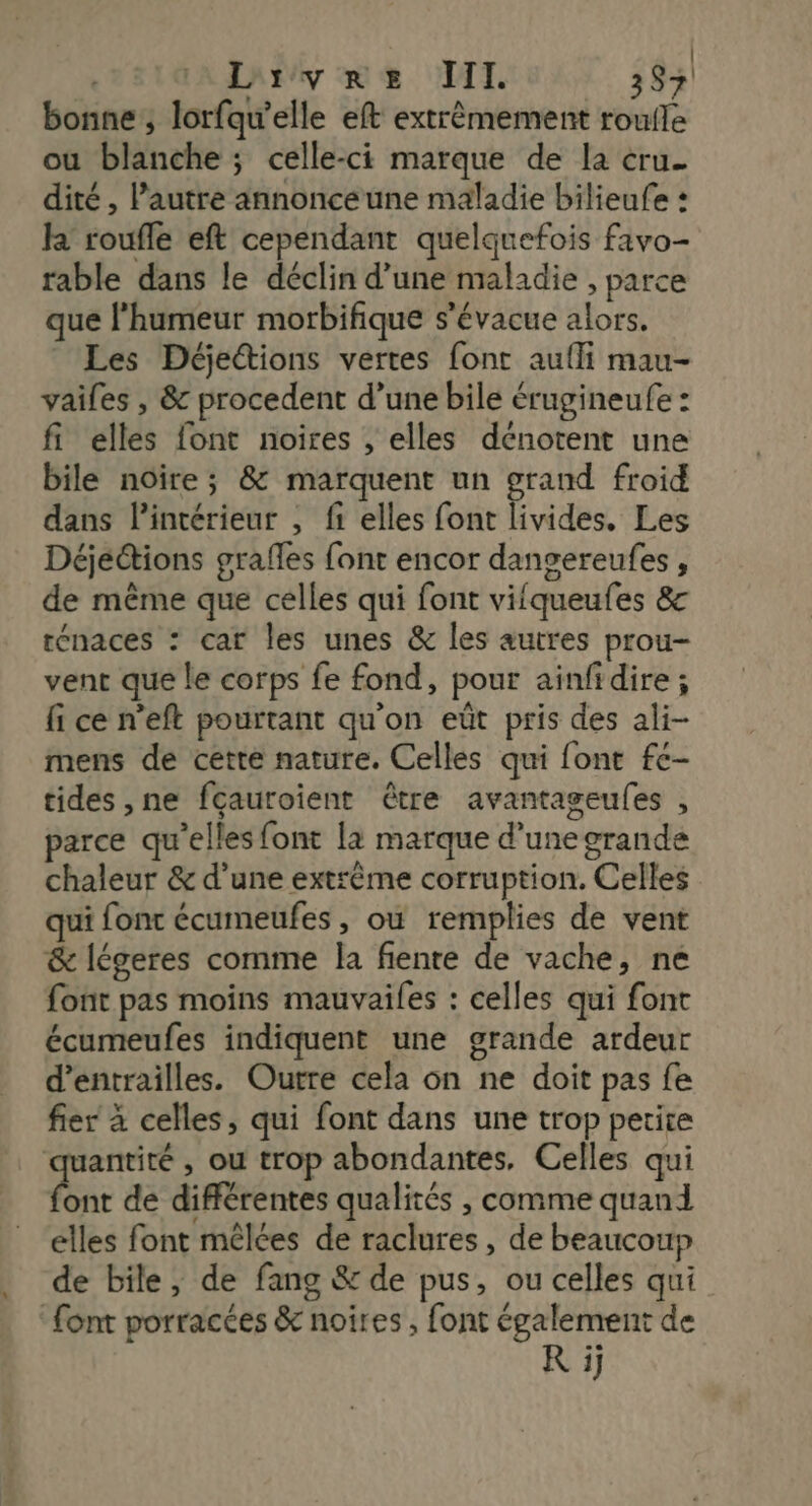 | Livre TITI. 39 bonne, lorfqu'elle eft extrèmement roufle ou blanche ; celle-ci marque de la cru. dité , l’autre annonce une maladie bilieufe : la roufle eft cependant quelquefois favo- rable dans le déclin d’une maladie , parce que l'humeur morbifique s’évacue alors. Les Déjettions vertes font aufli mau- vailes , &amp; procedent d’une bile érugineufe : fi elles font noires , elles dénotent une bile noire; &amp; marquent un grand froid dans l’intérieur , {1 elles font livides. Les Déjeétions grafles font encor dangereufes , de même que celles qui font vifqueufes &amp;c rénaces : car les unes &amp; les autres prou- vent que le corps fe fond, pour ainfidire ; fi ce n’eft pourtant qu'on eût pris des ali- mens de cette nature. Celles qui font fc- tides ,ne fçauroient être avantageufes , parce qu’elles font la marque d’une grande chaleur &amp; d’une extrême corruption. Celles qui font écumeufes, où remplies de vent &amp; légeres comme la fiente de vache, ne font pas moins mauvailes : celles qui font écumeufes indiquent une grande ardeur d’entrailles. Outre cela on ne doit pas fe fier à celles, qui font dans une trop petite quantité , ou trop abondantes. Celles qui De de différentes qualités , comme quand elles font mêlées de raclures , de beaucoup de bile, de fang &amp; de pus, ou celles qui ‘font porracées &amp; noires, font également de R ij