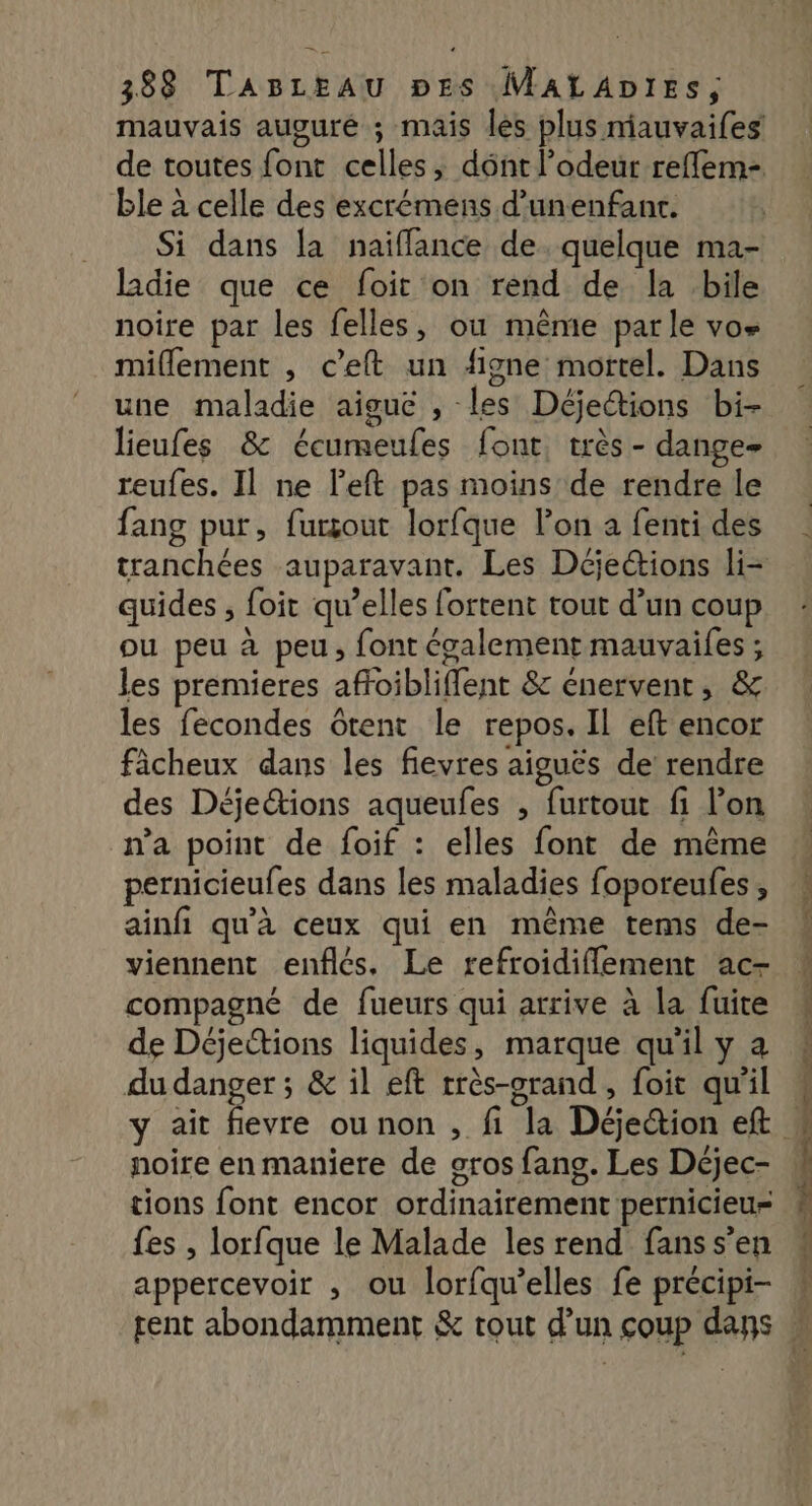 mauvais augure ; mais les plus niauvaifes de toutes font celles, dént l'odeur reffem- ble à celle des excrémens d’unenfant. Si dans la naiïffance de quelque ma- ladie que ce foit on rend de la .bile noire par les felles, ou même parle vos miflement , c’eft un figne mortel. Dans une maladie aiguë , les Déjeétions bi- lieufes & écumeufes font, très - dange- reufes. Il ne left pas moins de rendre le fang pur, furçout lorfque l’on à fenti des tranchées auparavant. Les Déjections li- quides , foit qu’elles fortent tout d’un coup ou peu à peu, font également mauvaifes ; les premieres affoibliffent & énervent, & les fecondes Gtent le repos. Il eft encor fâcheux dans les fievres aiguës de rendre des Déjeétions aqueufes , furtout fi l’on n'a point de foif : elles font de même pernicieufes dans les maladies foporeufes , ainfi qu'à ceux qui en même tems de- viennent enflés. Le refroidiflement ac- compagné de fueurs qui arrive à la fuite de Déjections liquides, marque qu'il y a du danger; & il eft rrès-orand , foit qu'il noire en maniere de oros fans. Les Déjec- tions font encor ordinairement pernicieur fes , lorfque le Malade les rend fans s’en appercevoir , ou lorfqu’elles fe précipi- GE à ie ce un