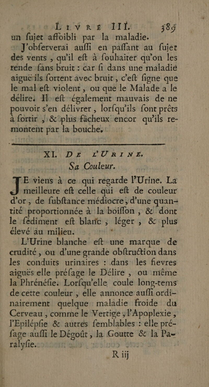 DA nas MG AT 583 un fujet affoibli par la maladie. J'obferverai aufli en paflant au fujet des vents , qu'il eft à fouhaiter qu’on les rénde fans bruit : car fi dans une maladié aigu@ils fortent avec bruit , c’'eft figne que le mabeft violent , ou que le Malade à le délires Il eft également mauvais de ne pouvoir s’en délivrer , lorfqu’ils font prêts a fortir ;&amp;plus fâcheux encor qu’ils re- montent par la bouche, | XI DE LURINE. Sa Couleur. ji he viens à ce qui regarde l’'Urine. La J meilleure eft celle qui eft de couleur d’or, de fubftance médiocre ; d’une quan- tité proportionnée à la boiflon , &amp; dont le fédiment eft blanc ; léger , &amp; plus élevé au milieu. Llbs | L’Urine blanche eft une marque de crudité , ou d’une grande obftruétion dans les conduits urinaires : dans les fievres aiguës elle préfage le Délire , ou même la Phrénéfie: Lorfqu’elle coule long-tems de cette couleur , elle annonce aufli ordi- nairement quelque maladie froide du Cerveau , comme le Vertige ; l’Apoplexie, l'Epilépfe &amp; autrés femblables : elle pré- fage aufli le Dégoût , la Goutte &amp; la Pa- ralyfie. | 505 #