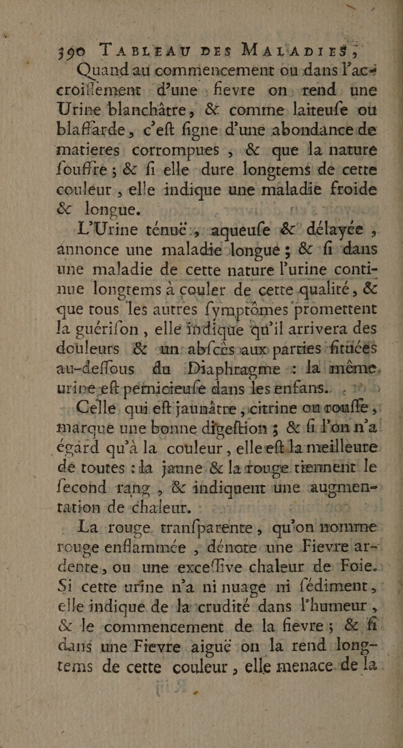Quand au commencement ou dans lacs croitiement d’une : fevre on:rend une Urine blanchâtre, & comme. laiteufe où blafarde, c’eft figne d’une abondancede matieres, corrompues ; & que la nature foufire ; & fi elle dure longtems de cette couleur ; elle indique une maladie froide & longue. | 1° D..038 maya L’Urine ténuc ;, aqueufe &' délayce ; annonce une maladie longue ; & ‘fi dans une maladie de cette nature l'urine conti- nue longtems à couler de cette. qualité, & que tous les autres fymptômes promettent la guérifon , elle indique qu'il arrivera des douleurs & un: abfcès aux parties :fitticés au-deffous du Diaphragme +: da mème, urine-eft péinicieufe dans lesenfans. . 2 Celle. qui ef jaunâtre jcitrine oucoufle ;: égard qu’à la couleur, elleefkila meilleure dé toutes : la jaune: & la touge tiennent! le tation de -chaleur. : | La rouge, tranfparente, qu'on nomme elle indiqué de lacrudité dans l'humeur , ce