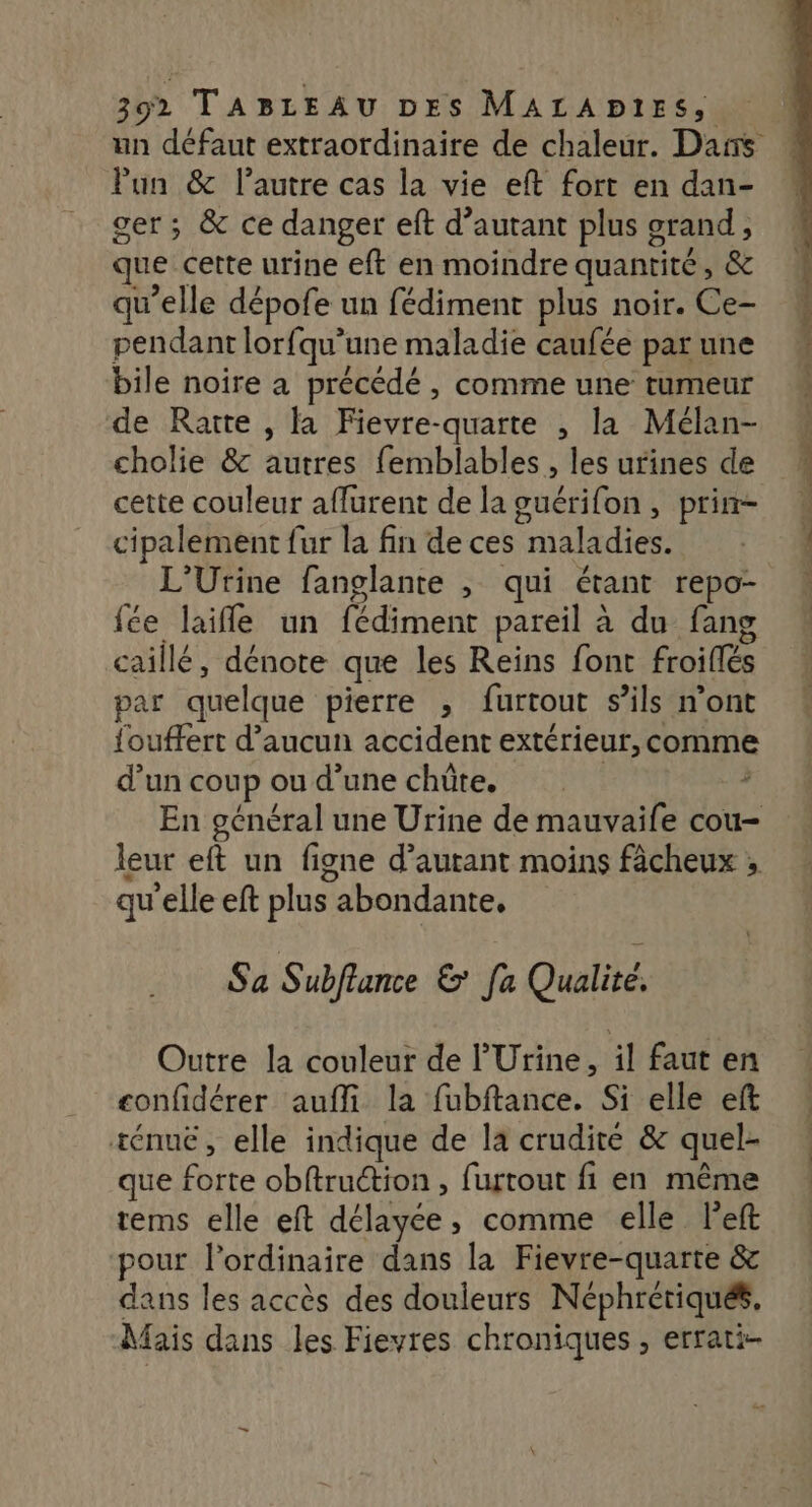 Pun & l’autre cas la vie eft fort en dan- ger ; & ce danger eft d'autant plus grand, que cette urine eft en moindre quantité, & qu’elle dépofe un fédiment plus noir. Ce- pendant lorfqu’une maladie caufée par une bile noire a précédé , comme une tumeur de Raite , la Fievre-quarte , la Mélan- cholie & autres femblables , les urines de cipalement fur la fin de ces maladies. L’Urine fanglante , qui étant repo- {fée laifle un fédiment pareil à du fang “11/7 / . . a caillé, dénote que les Reins font froiflés par quelque pierre , furtout s'ils n’ont louffert d'aucun accident extérieur, comme d’un coup ou d’une chüûte. ; qu’elle eft plus abondante. Sa Subflance & [a Qualité, Outre la couleur de l'Urine, il faut en confidérer aufli la fubftance. Si elle eft ténue, elle indique de la crudité & quel- que forte obftruction , furtout fi en même rems elle eft délayée, comme elle left pour l'ordinaire dans la Fievre-quarte & dans les accès des douleurs Néphrériqués, Mais dans les Fievres chroniques , errati-