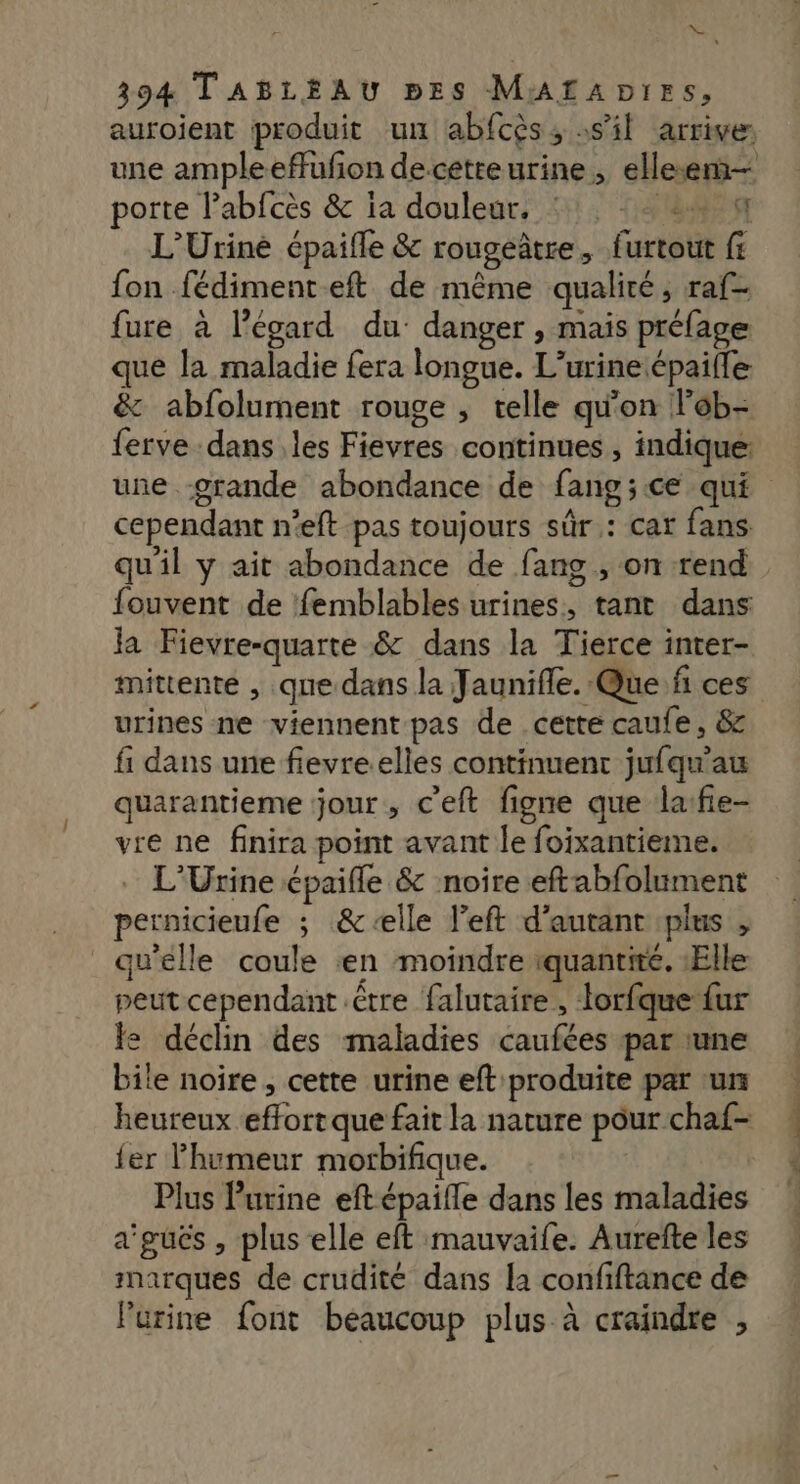 = 394 TABLEAU pEzs MALAprrs, porte l’abfcès &amp; ia douleur, ‘1, = L’Uriné épaifle &amp; rougeâtre, furtout fr fon fédimenteft de même qualité, raf- fure à l'égard du: danger , mais préfage que la maladie fera longue. L’urine épaille &amp; abfolument rouge , telle qu'on lob- ferve dans les Fievres continues , indique: cependant n'eft pas toujours sûr : car fans qu'il y ait abondance de fans , on rend fouvent de femblables urines, tant dans Ja Fievre-quarte &amp; dans la Tierce inter- mittente , que dans la Jaunifle. Que fñ ces urines ne viennent pas de cette caufe, &amp; fi dans une fievreelles continuent jufqu'au quarantieme jour, c'eft figne que lafie- vre ne finira point avant le foixantieme. L'Urine épaifle &amp; noire eftabfolument pernicieufe ; &amp;-elle left d'autant plus , qu'elle coule en moindre iquantite. Elle peut cependant être falutaire , torfque {ur le déclin des maladies caufées par une bile noire, cette urine eft produite par ‘ur heureux effort que fait la nature pour chaf- {er l'humeur morbifique. Plus Purine eft épaille dans les maladies a'gués , plus elle eft mauvaife. Aurefte les marques de crudité dans la confiftance de Purine font beaucoup plus à craindre , PAT se PPT TTTTR