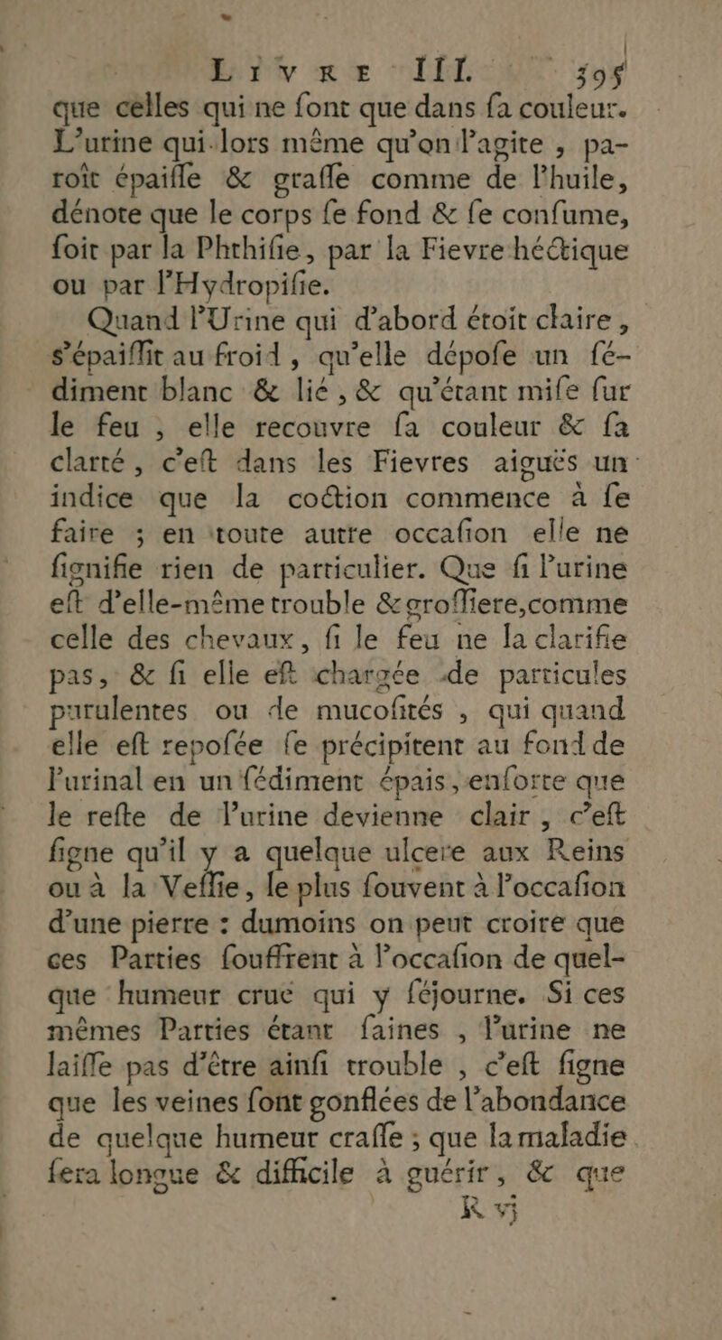 - | | ny me CON 57 que celles qui ne font que dans fa couleur. L’urine qui-lors même qu'on Pagite , pa- roîit épaifle &amp; grafle comme de l'huile, dénote que le corps fe fond &amp; fe confume, foit par la Phrhifie, par la Fievre hé“tique ou par l'Hydropifie. Quand PUrine qui d'abord étoit chaire, s’épaiffit au froid, qu’elle dépofe un fé- diment blanc &amp; lié, &amp; qu’érant mife fur le feu , elle recouvre fa couleur &amp; fa clarté, c'eft dans les Fievres aiguës un indice que la cotion commence à fe faire ; en ‘toute autte occafion elle ne fignifie rien de particulier. Que fi Purine eft d'elle-même trouble &amp;grofiere,comme celle des chevaux, fi le feu ne Îa clarifie pas, &amp; fi elle eft chargée de particules purulentes ou de mucofités , qui quand elle eft repofée fe précipitent au fond de Purinal en un fédiment épais ,enforte que le refte de l'urine devienne clair , c’eft figne qu'il y a quelque ulcere aux Reins ou à la Veflie, le plus fouvent à loccafon d’une pierre : dumoins on peut croire que ces Parties fouffrent à l’occafion de quel- que humeur crue qui y féjourne. Si ces mêmes Parties étant faines , l’urine ne laifle pas d’être ainfi trouble , c’eft figne que les veines font gonflées de l'abondance de quelque humeur craffe ; que lamaladie fera lonoue &amp; difficile à guérir, &amp; que KR vj