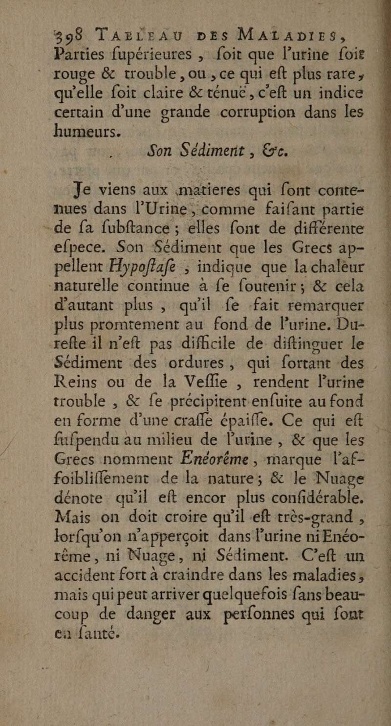 Parties fupérieures , foit que l’urine foie rouge &amp; trouble , ou , ce qui.eft plus rare, qu'elle foir claire &amp; ténue, c'eft un indice certain d’une grande corruption dans les humeurs. Son Sédimerit , &amp;c. Je viens aux matieres qui font conite- nues dans l’Urine, comme faifant partie -de fa fubftance ; elles font de différente pellent Hypoftafe ; indique que la chaleur naturelle continue à fe foutenir; &amp; cela d'autant plus , qu'il fe fait remarquer plus promtement au fond de l'urine. Du- refte il n'eft pas difhcile de diftinguer le Sédiment des ordures, qui fortant des Reins ou de la Veffie , rendent lurine trouble , &amp; fe precipitent enfuite au fond fufpendu au milieu de l'urine , &amp; que les Grecs nomment Enéoréme , marque l’af- foibliflement de la nature; &amp; le Nuage dénote qu'il eft encor plus confidérable. Mais on doit croire qu'il eft très-orand , Jorfqu'on n'apperçoit dans l'urine niEnéo- rême, ni Nuage, ni Sédiment. C'’eft un accident fort à craindre dans les maladies; mais qui peut arriver quelquefois fans beau- coup de danger aux petfonnes qui font ea fantc. y &gt;; eu Ps COCO TT né