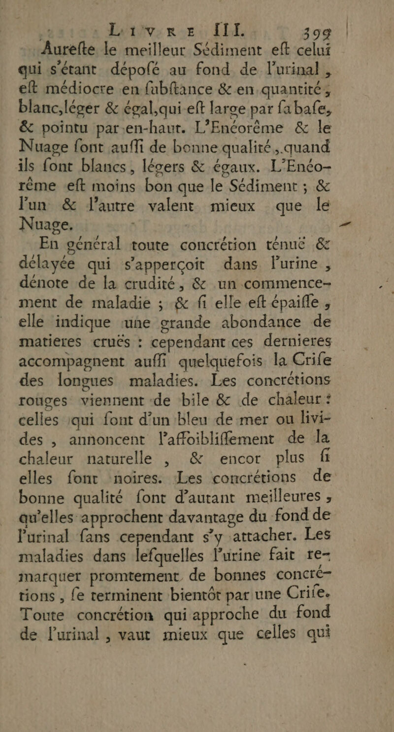 Aurefte le meilleur Sédiment eff celui qui s'étant dépolé au fond de lurinal, eft médiocre en fabftance &amp;en quantité, blanc,léger &amp; égal,qui-eft large par fabafe, &amp; pointu par:en-haur. L’Enéorême &amp; le Nuage font auffi de bonne qualité, quand ils font blancs , légers &amp; égaux. L’'Enéo- rême eft moins bon que le Sédiment ; &amp; lun &amp; l’autre valent mieux que le Nuage. | En géneral toute concrétion ténuë .&amp; délayée qui s’apperçoit dans Purine , dénote de la crudité, &amp; un commence- ment de maladie ; &amp; fi elle eft épaifle , elle indique rune grande abondance de matieres cruës : cependant ces dernieres accompagnent auffi quelquefois la Crile des longues maladies. Les concrétions rouges viennent de bile &amp; de chaleur: celles :qui font d’un bleu de mer ou livi- des , annoncent l'affoiblifflement de la chaleur naturelle , &amp; encor plus fi elles font noires. Les concrétions de bonne qualité font d'autant meilleures , au’elles approchent davantage du fond de Purinal fans cependant s’y attacher. Les maladies dans lefquelles l'urine fait re- marquer promtement de bonnes concré- tions , Le terminent bientôt par une Crile. Toute concrétion qui approche du fond de l’urinal , vaut mieux que celles qui