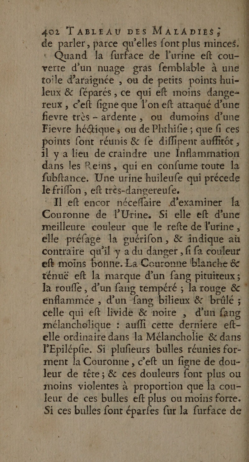 D toile d’araignée , ou de petits points hui- reux , C’eft figne que l’on eft attaqué d’une fievre très - ardente, ou dumoins d’une Fievre hé@ique s ou de Phthifie ; que fi ces points font réunis &amp; fe diflipent auffitét , 1] ya lieu de craindre une Inflammation _ dans les Reïns, qui en confume toute la fubftance. Une urine huileufe qui précede le friflon , eft très-dangereufe, Couronne de l’Urine. Si elle eft d’une meilleure couleur que le refte de l'urine , elle préfage la ouérifon, &amp; indique aù contraire qu'il y a du danger, fi fa couleur eft moins bone. La Couronne ‘blanche &amp; ténue eft la marque d'un fang pituiteux; Ra roufle, d’un fang tempéré ; la rouge &amp; énflammce , d’un fans bilieux &amp; ‘brûle ; celle qui eft livide &amp; noire , d’un fans mélancholique : aufli cette derniere eft- elle ordinaire dans la Mélancholie &amp; dans leur de tête; &amp; ces douleurs font plus ou leur de ces bulles eft plus ou moins forte.