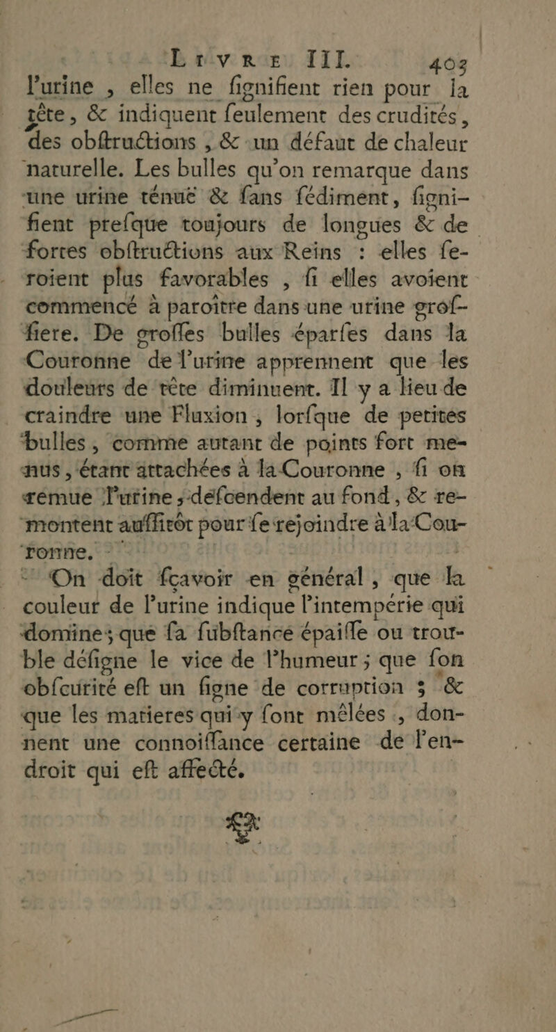 l'urine , elles ne fignifient rien pour ja iète, &amp; indiquent feulement des crudités, des obftructions , &amp; ‘un défaut de chaleur naturelle. Les bulles qu’on remarque dans “une urine ténuë &amp; fans fédiment, figni- fient prefque toujours de longues &amp; de fortes obftruétions aux Reins : elles fe- roient plus favorables , fi elles avoient commencé à paroiître dans une urine grof- fiere. De srofles bulles éparfes dans la Couronne de l’urire apprennent que les douleurs de tête diminuent. Il y a Heu de craindre une Fluxion ; lorfque de petites bulles, comme autant de points fort me- nus , ‘étant attachées à la Couronne , fi on æémue lutine ; défoendent au fond, &amp; re- montent auflirôt pour fe rejoindre à la Cou- fonne. * 1 On doit fcavoir en général, que k couleur de l'urine indique l’intemperie qui domine; que fa fübftancé épaifle ou trou- ble défigne le vice de l’humeur ; que fon obfcurité eft un figne de corruption 3 &amp; que les matieres quiy font mélées ., don- nent une connoiffance certaine de len- droit qui eft affecté.