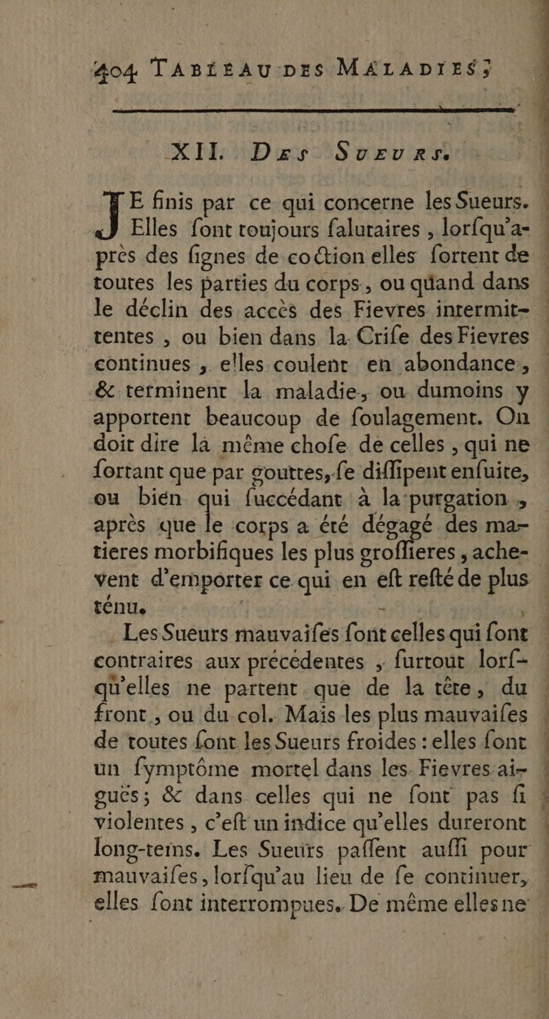 XII Dzs Sururs, i fe finis par ce qui concerne les Sueurs. Elles font toujours faluraires , lorfqu’a- + het tn net nai. afin toutes les parties du corps, ou qéand dans le déclin des accès des Fievres inrermit- tentes , ou bien dans la. Crife des Fievres continues , elles coulent en abondance, &amp; terminent la maladie, ou dumoins y apportent beaucoup de foulagement. On doit dire la même chofe de celles , qui ne fortant que par gouttes, fe diffipent enfuite, ou bien Fa fuccédant à la‘purgation après que le corps à éré dégage des ma- tieres morbifiques les plus groflieres , ache- téNUe è contraires aux précédentes ; furtout lorf- qu'elles ne partent que de la tête, du front, ou du col. Mais les plus mauvaifes de toutes font les Sueurs froides : elles font un fymptôme mortel dans les. Fievres ai- gucs; &amp; dans celles qui ne font pas fi violentes , c’eft un indice qu’elles dureront mauvaifes , lorfqu’au lieu de fe continuer,