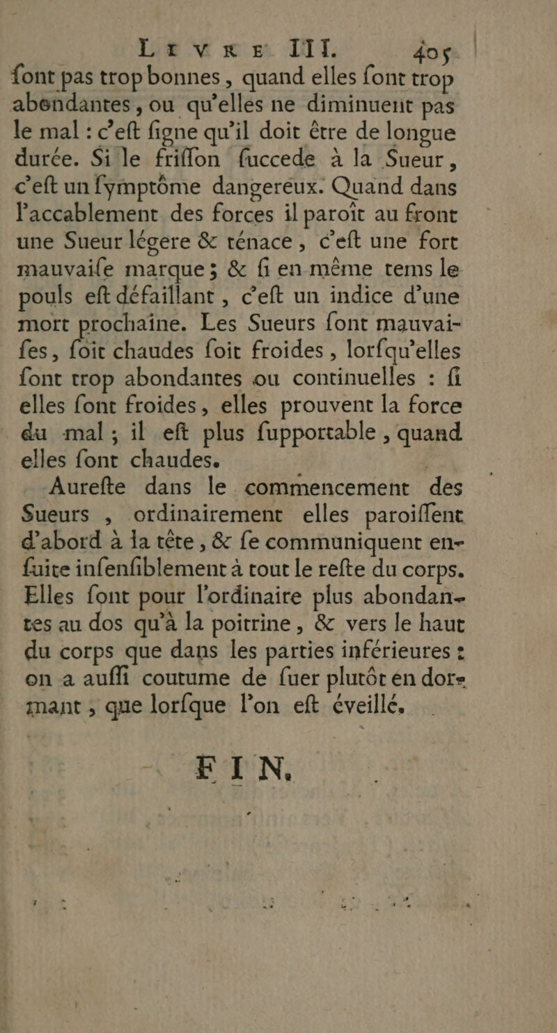 Lie me LI. dos font pas trop bonnes, quand elles font trop abendantes , ou qu’elles ne diminuent pas le mal : c’eft figne qu’il doit être de longue durée. Si le friflon fuccede à la Sueur, c’eft un fymptôme dangereux. Quand dans Paccablement des forces il paroiït au front une Sueur légere &amp; rénace, c'eft une fort mauvaile marque ; &amp; fi en même tems le pouls eft défaillant, c’eft un indice d’une mort prochaïne. Les Sueurs font mauvai- fes, foit chaudes foit froides , lorfqu’elles font trop abondantes ou continuelles : fi elles font froides, elles prouvent la force du mal; il eft plus fupportable , quand elles font chaudes. | Aurefte dans le commencement des Sueurs , ordinairement elles paroiflent d'abord à la tête , &amp; fe communiquent en- fuite infenfiblement à tout Le refte du corps. Elles font pour l'ordinaire plus abondan- tes au dos qu’à la poitrine, &amp; vers le haut du corps que dans les parties inférieures : on a auffi coutume de fuer plutôt en dor- mant ; que lorfque l’on eft éveillé, FIN.