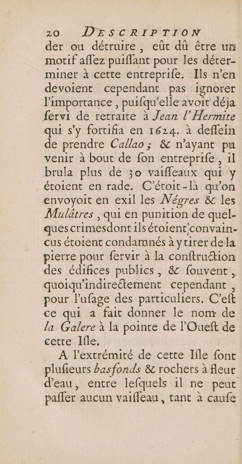 der ou détruire, eut du être un motif affez puiflant pour les déter- miner a cette entreprife. Ils n’en devoient cependant pas ignorer l'importance , putfqu’elle avoit déja fervi de retraite à Jean l’ Hermite qui sy fortifia en 1624. a deffein de prendre Callao; &amp; n’ayant pu venir à bout de fon entreprife , il brula plus de 30 vaifleaux qui y étoient en rade. C'étoit-là qu'on envoyoit en exil les Wégres &amp; les Mulatres , qui en punition de quel- ques crimesdont ils étoient'convain- cus étoient condamnés à ytirer dela pierre pour fervir à la conftruétion des édifices publics, &amp; fouvent , quoiqu'indireétement cependant , pour l’ufage des particuliers. Ceft ce qui a fait donner le nom de la Galere à la pointe de l'Oueft de cette Ifle, A l'extrémité de cette Ifle font plufieurs basfonds &amp; rochers à fleur d'eau, entre lefquels il ne peut pafler aucun vaifleau, tant à caufe