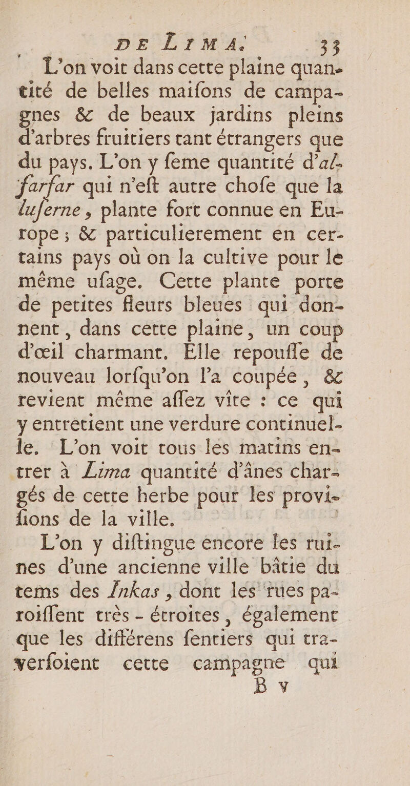 L'on voit dans cette plaine quan- tité de belles maifons de campa- gnes &amp; de beaux jardins pleins d'arbres fruitiers tant étrangers que du pays. L’on y feme quantité dad. farfar qui n’eft autre chofe que la luferne, plante fort connue en Eu- rope; &amp; particulierement en cer- tains pays où on la cultive pour le même ufage. Cette plante porte de petites fleurs bleues qui don- nent, dans cette plaine, un coup d'œil charmant. Elle repoufle de nouveau lorfqu’on Pa coupée, &amp; revient même aflez vite : ce qui y entretient une verdure continuel- le. L'on voit tous les matins en- trer à Luma quantité d’anes char- gés de cette herbe pour les provi- fions de la ville. | i L'on y diftingue encore les rui- nes d'une ancienne ville bâtie du tems des /nkas , dont les ‘rues pa- roiflent très - étroites, également que les différens fentiers qui tra- verfoient cette campagne qui By