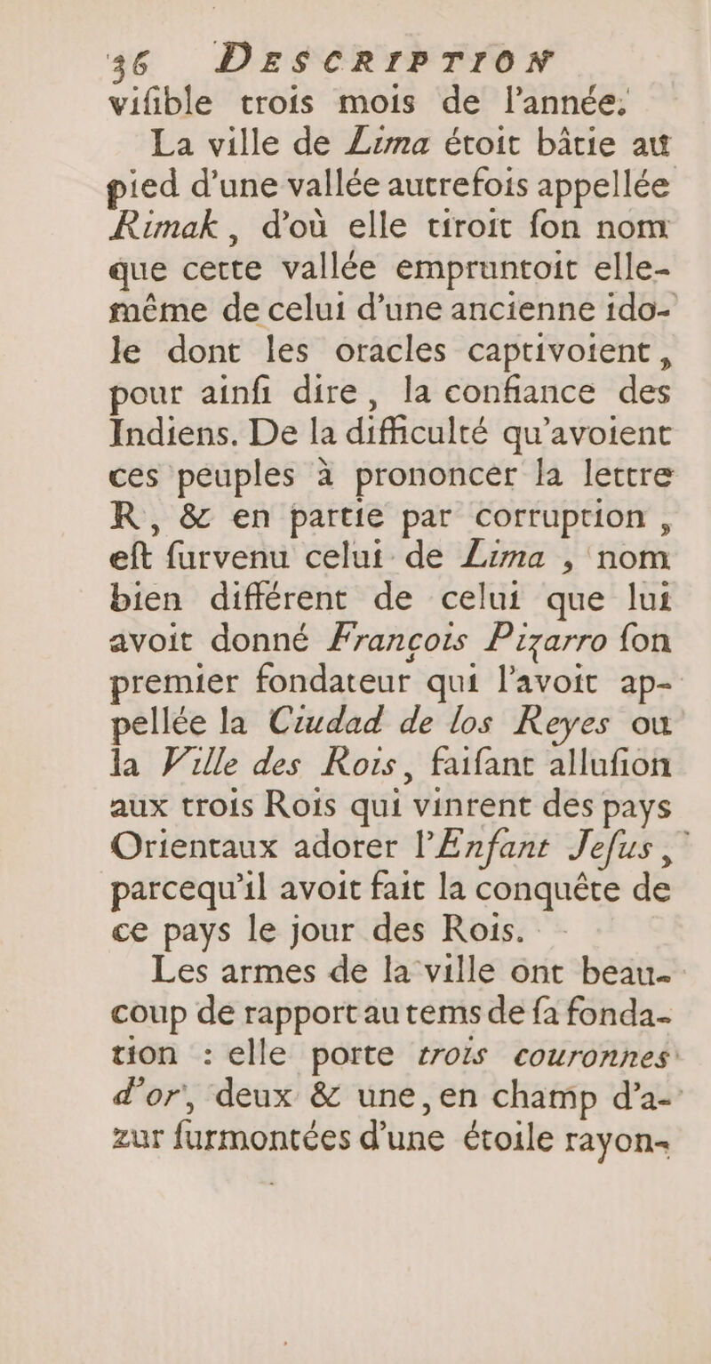 vifible trois mois de l’année. La ville de Lima étoit bâtie aw pied d’une vallée autrefois appellée Rimak , dou elle tiroit fon nom que cette vallée empruntoit elle- même de celui d’une ancienne ido- le dont les oracles captivotent , pour ainfi dire, la confiance des Indiens. De la difficulté qu’avoient ces peuples à prononcer la lettre R, &amp; en partie par corruption , eft furvenu celui de Lima , nom bien différent de celui que lui avoit donné Francois Pizarro fon premier fondateur qui l’avoit ap- pellée la Ciudad de los Reyes ou la Ville des Rois, faifant allufion aux trois Rois qui vinrent des pays Orientaux adorer l'Enfant Jefus, parcequ’il avoit fait la conquête de ce pays le jour des Rois. Les armes de la ville ont beau coup de rapport au tems de fa fonda... tion : elle porte trois couronnes: d'or, deux &amp; une, en champ d’a- zur furmontées dune étoile rayon