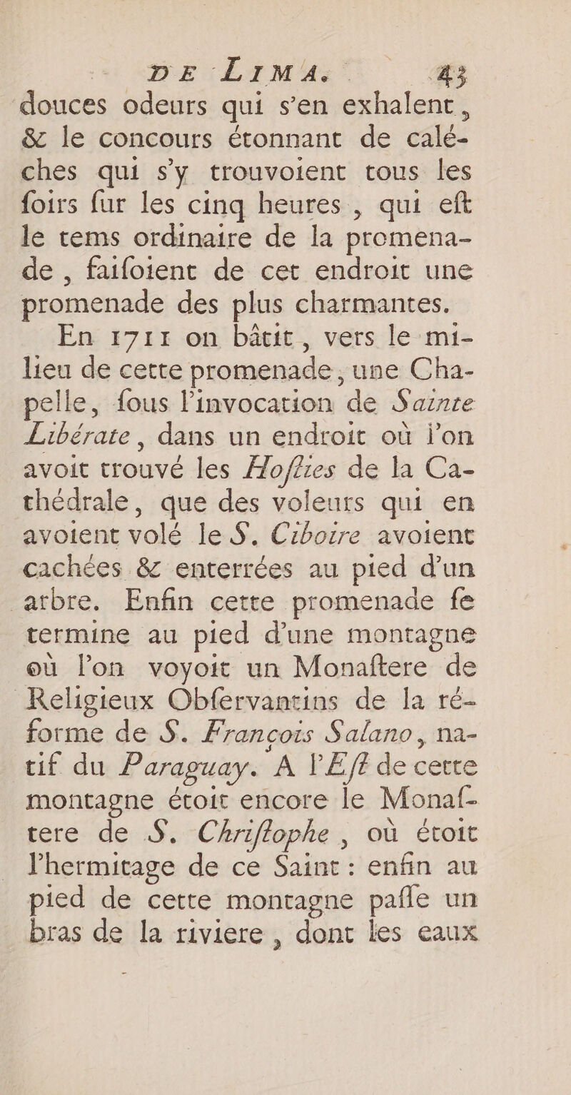 BE LIM’ 4 douces odeurs qui s’en exhalent, &amp; le concours étonnant de calé- ches qui s'y trouvoient tous les foirs fur les cinq heures , qui eft le tems ordinaire de la promena- de , faifoient de cet endroit une promenade des plus charmantes. En 1711 on batit , vers le mi- lieu de cette promenade, une Cha- pelle, fous Pinvocation de Saznte Libérate , dans un endroit ou lon avoit trouve les Ho/ézes de la Ca- thédrale, que des voleurs qui en avoient volé le S. Ciboire avoient cachées &amp; enterrées au pied dun arbre. Enfin cette promenade fe termine au pied dune montagne eu lon voyoit un Monaftere de Religieux Obfervantins de la ré- forme de S. Francois Salano, na- tif du Paraguay. A V'Eff de cette montagne étoit encore le Monaf- tere de S. Chriftophe , où €tott l’hermitage de ce Saint: enfin au pied de cette montagne pafle un bras de la riviere , dont les eaux