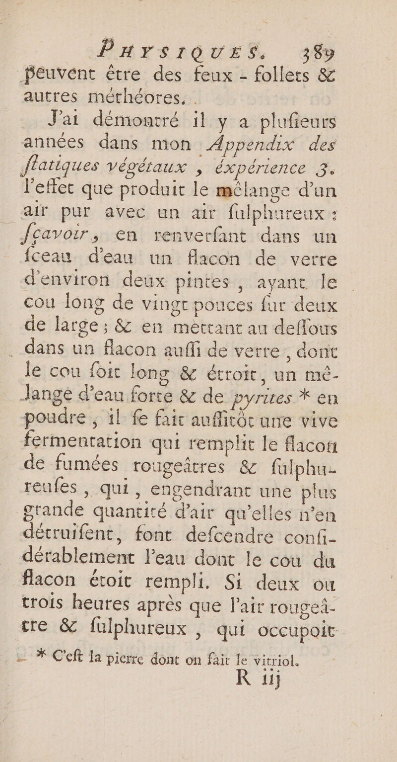 PHrSsIOUES 38% peuvent être des feux - follets &amp; autres méthéores, . J'ai démontré il y a plufieurs années dans mon Appendix des fratiques végétaux , éxpérience 3. l'effet que produit le mélange d’un air pur avec un air fulphureux : fcavoir, en renverfant dans un fceau d'eau un flacon de verre d'environ deux pintes , ayant le cou long de vingt pouces fur deux de large; &amp; en mettant au deflous . dans un flacon aufi de verre , dont le cou foit long &amp; étroit, un mé- Jange d’eau forte &amp; de pyrites * en poudre , il fe fair auffitôc une vive fermentation qui remplit le flacon de fumées rougedtres &amp; fulphu reufes , qui, engendrant une plus grande quantité d'air qu’elles n’en détruifent, font defcendre confi- dérablement Peau dont le cou du flacon étoit rempli. Si deux ou trois heures après que Pair rouged- tre &amp; fulphureux , qui occupoit . &amp; * Ceft la pierre dont on fait le vitriol. R ij