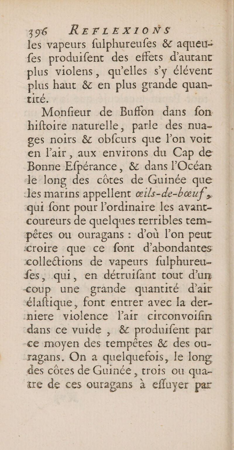 les vapeurs fulphureufes &amp; aqueu- fes produifent des effets d'autant lus violens, qu’elles s’y élévenc plus haut &amp; en plus grande quan- tité. Monfieur de Buffon dans fon hiftoire naturelle, parle des nua- ges noirs &amp; obfcurs que l’on voit en l'air, aux environs du Cap de Bonne Efpérance, &amp; dans l'Océan le long des côtes de Guinée que Jes marins appellent œrls-de-bœuf » qui font pour l'ordinaire les avant- coureurs de quelques terribles tem- pêtes ou ouragans : d’où l’on peut croire que ce font d’abondantes collections de vapeurs fulphureu- fes, qui, en détruifant rout dun coup une grande quantité d’air laftique, font entrer avec la der- miere violence Tair circonvoifin dans ce vuide , &amp; produifent par ce moyen des tempêtes &amp; des ou- xagans. On a quelquefois, le long des côtes de Guinée, trois ou qua- ire de ces ouragans à efluyer par