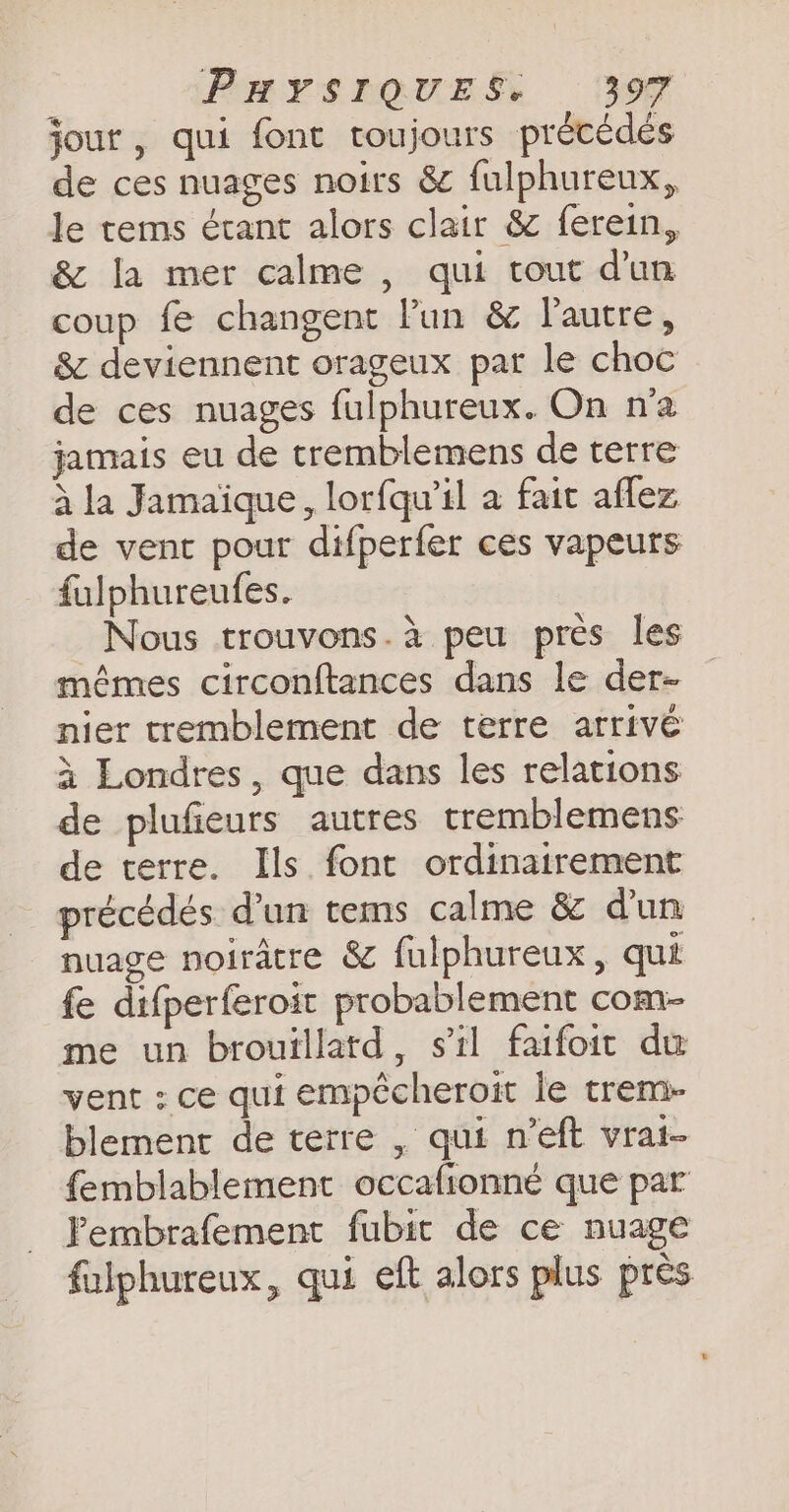 jour, qui font toujours précédés de ces nuages noirs &amp; fulphureux, le tems étant alors clair &amp; ferein, &amp; la mer calme , qui tout dun coup fe changent Pun &amp; l'autre, &amp; deviennent orageux par le choc de ces nuages fulphureux. On n'a jamais eu de tremblemens de terre à la Jamaïque, lorfqu’il a fait aflez de vent pour difperfer ces vapeurs fulphureufes. Nous trouvons.à peu près les mêmes circonftances dans le der- nier tremblement de terre arrivé à Londres, que dans les relations de plufieurs autres tremblemens de terre. Ils font ordinairement précédés d’un tems calme &amp; d'un nuage noirâtre &amp; fulphureux, qui fe difperferoit probablement com- me un brouillatd, s’il faifoit du vent ; ce qui empécheroit le trem- blement de terre , qui n’eft vrai- femblablement occafionne que par Pembrafement fubit de ce nuage fulphureux, qui eft alors plus près