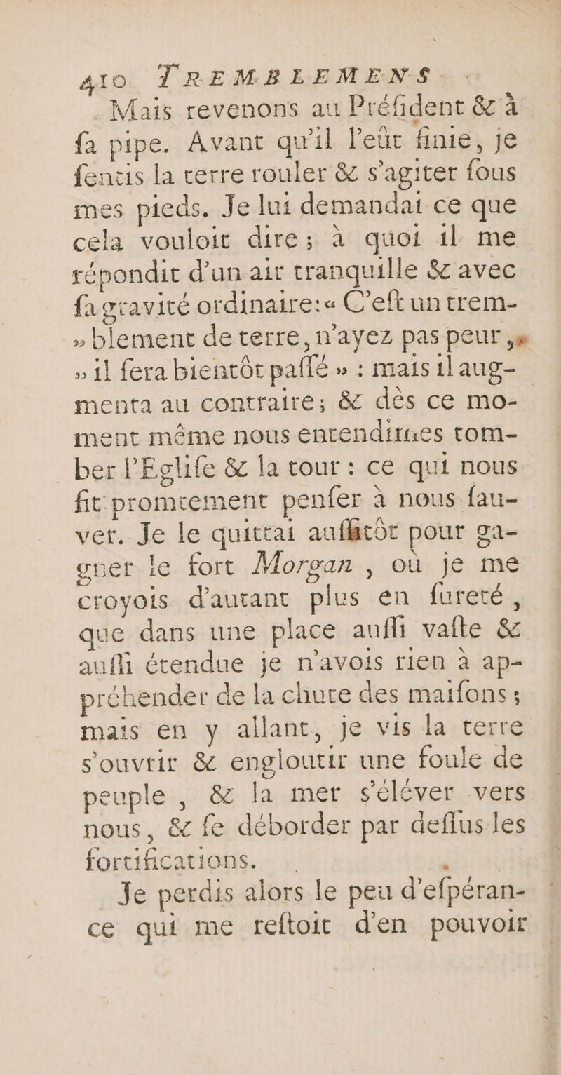 _Mais revenons au Préfident &amp; 4 fa pipe. Avant qu'il leur finite, je fentis la terre rouler &amp; sagiter fous mes pieds. Je lui demandat ce que cela vouloit dire; à quoi 1l me répondit d’un air tranquille &amp; avec fagravité ordinaire:« C’eftuntrem- » blement de terre, n’ayez pas peur yw » il fera bientôt paflé » : mais tlaug- menta au contraire; &amp; des ce mo- ment même nous entenditues tom- ber PEglife &amp; la tour: ce qui nous fit: promrement penfer à nous fau- ver. Je le quittai auflacot pour ga- gner le fort Morgan , où je me croyois d'autant plus en fureté, que dans une place aufli vafte &amp; anfli étendue je n’avois rien à ap- préhender de la churce des matfons ; mais en y allant, je vis la terre s'ouvrir &amp; engloutir une foule de peuple , &amp; la mer seléver vers nous, &amp; fe déborder par deflus les fortifications. 3 Je perdis alors le peu d’efperan- ce qui me reftoit d'en pouvoir