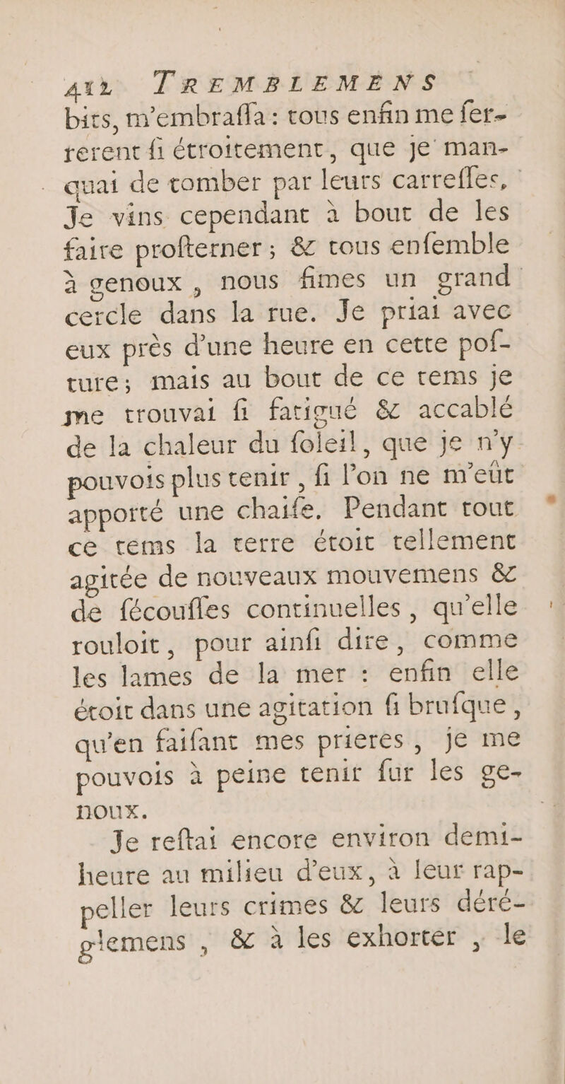 bits, m’embrafla: tous enfin me fer- rerent fi étroitement, que Je man- quai de tomber par leurs carrefles, : Je vins cependant à bout de les faire profterner ; &amp; tous enfemble à genoux, nous fimes un grand cercle dans la rue. Je priai avec eux près dune heure en cette pof- ture; mais au bout de ce rems je me trouvai fi fatigué &amp; accablé de la chaleur du foleil, que je ny pouvois plus tenir, fi Pon ne m'eut appoité une chaife. Pendant rout ce tems la terre étoit tellement agitée de nouveaux mouvemens &amp; de fécoufles continuelles , qu'elle rouloit, pour ainfi dire, comme les lames de la mer: enfin elle écoit dans une agitation fi brufque, qu’en faifant mes prieres, je me pouvois a peine tenit fur les ge- noux. Je reftai encore environ demi- heure au milieu deux, à leur rap- peller leurs crimes &amp; leurs déré- giemens , &amp; à les exhorter , le