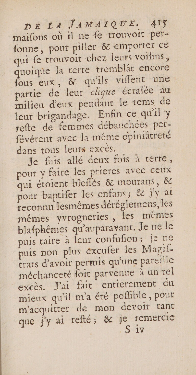 maifons où il ne fe trouvoit per- fonne, pour piller &amp; emporter ce qui fe trouvoit chez leurs voifins , quoique la terre tremblac encore fous eux, &amp; qu'ils viflent une partie de leur clique écrafée au milieu d'eux pendant le tems de leur brigandage. Enfin ce qu'il y refte de femmes débauchces per- févérent avec la même opiniitreté dans tous leurs excès. Je fuis allé deux fois à terre, pour y faire les prieres avec ceux qui étoient bleflés &amp; mourans, &amp; pour baptifer les enfans; &amp; jy at reconnu lesmémes déréglemens, les mémes yvrogneries , les memes blafphémes qu’auparavant. Je te te puis taire a leur confufion; je ne puis non plus éxcufer les Magil- trats d'avoir permis qu'une pareille méchanceté foit parvenue à un rel exces, Jai fait entierement du mieux qu'il m'a été poflible , pour m'acquitter de mon devoir tant que jy ai refte; &amp; Je remercie | SV