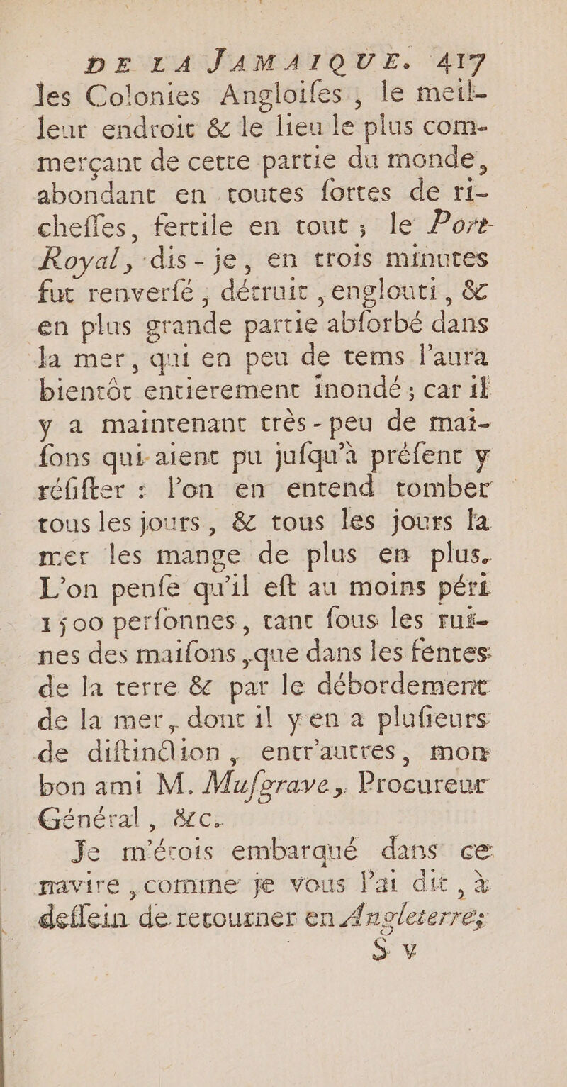mercant de cette partie du monde, abondant en toutes fortes de ri- chefles, fertile en tout; le Pore Royal, dis-je, en trots minutes fur renverfé , détruit , englouti, & en plus grande partie abforbé dans la mer, qui en peu de tems laura bientôt entierement inondé ; car fl y a maintenant très-peu de mai- fons qui-aient pu jufqu’a préfent y réfifter : lon en entend tomber tous les jours, & tous les jours la mer les mange de plus en plus. L'on penfe qu'il eft au moins pért 1500 perfonnes, tant fous les rui- nes des maifons ,que dans les fentes: de la terre & par le débordement de la mer, dont il yen a plufieurs de diftindion, entrautres, mon bon ami M. Muforave, Procureur Général, &c. Je m'érois embarqué dans ce rravire ,comme je vous Vat dit, à deflein de recourner en Ânolererre; | S ¥