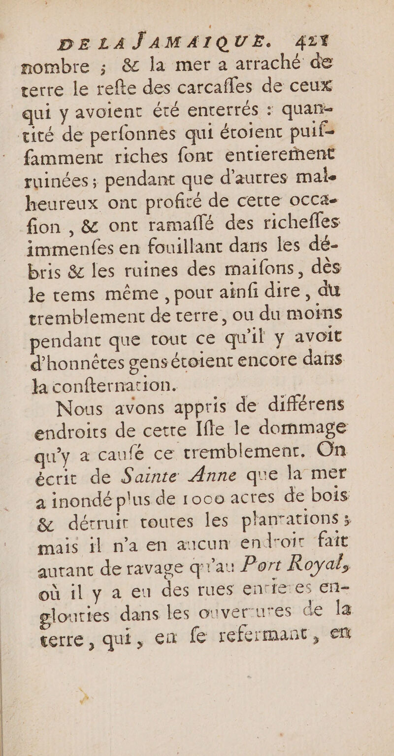 nombre ; &amp; la mer a arraché de terre le refte des carcafles de ceux qui y avoient été enterrés : quan tité de perfonnes qui éroienc puif- famment riches font entierernent ruinées ; pendant que d’autres male heureux ont profité de cette occa- fion , &amp; ont ramaflé des richefles immenfes en fouillant dans les dé- bris &amp; les ruines des maifons, dès le tems même , pour ainfi dire, du tremblement de terre, ou du moins pendant que tout ce qu'il y avoit d’honnétes gens étoient encore dans la confternation. Nous avons appris de différens endroits de cette Ifle le dommage qu'y a caufé ce tremblement, On écrit de Sainte Anne que la mer a inondé plus de 1000 acres de bois &amp; dérruir toutes les plantations ; mais il n’a en aucun endroir fait autant de ravage qr’au Port Royal, où il y a eu des rues enriees en- glouties dans les ouverures de la terre, qui, ea fe refermant, em