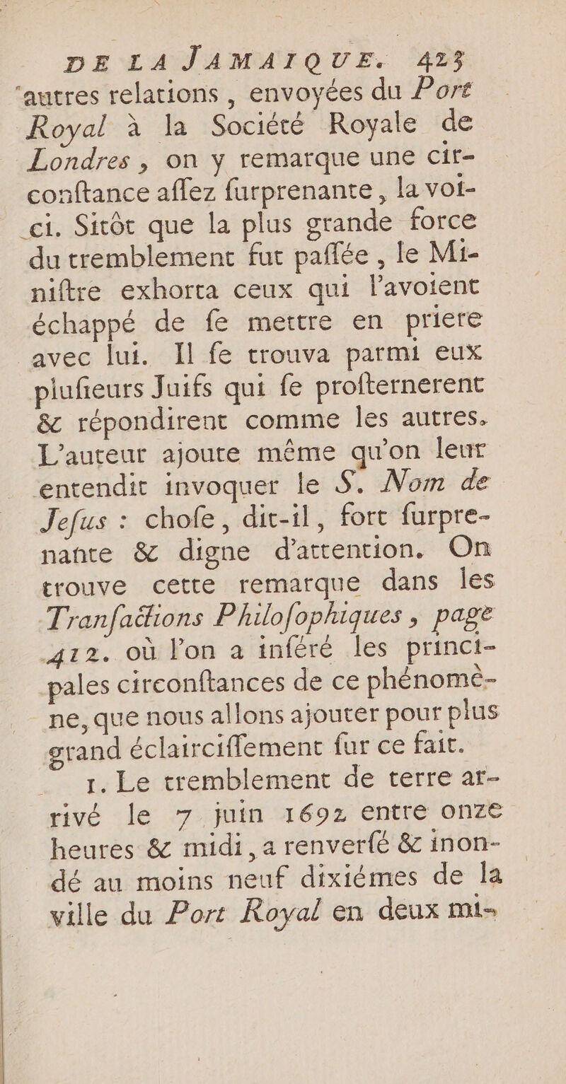 ‘autres relations , envoyées du Port Royal a la Société Royale de Londres , on y remarque une cir- conftance affez furprenante, la vot- ci. Sitét que la plus grande force du tremblement fut paffée , le Mi- niftre exhorta ceux qui lavoient échappé de fe mettre en priere avec lui. Il fe trouva parmi eux plufieurs Juifs qui fe profternerent & répondirent comme les autres. L'auteur ajoute même qu'on leur entendit invoquer le S. Nom de Jefus : chofe, dit-il, fort furpre- nante & digne d'attention. On trouve cette remarque dans les Tranfacions Philofophiques , page 412. où lon a inféré les princi- pales circonftances de ce phénome- ne, que nous allons ajouter pour plus grand éclairciflement fur ce fait. 1. Le tremblement de terre ar- rivé le 7 juin 1692 entre onze heures & midi, a renverfé & inon- dé au moins neuf dixiémes de la ville du Port Royal en deux mi-