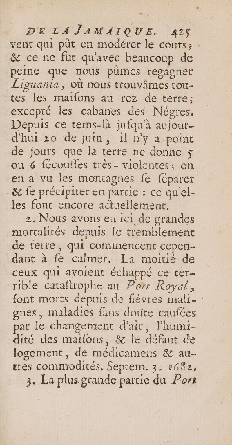 vent qui put en modérer le cours; : &amp; ce ne fut qu'avec beaucoup de peine que nous pümes regagner Liguania, où nous trouvames tou- tes les maifons au rez de terre; excepté les cabanes des Négres, Depuis ce tems-là jufqu’a aujour- dhui 20 de juin, il n’y a point de jours que la terre ne donne 5 ou 6 fécoulles trés- violentes; on en a vu les montagnes fe féparer _ &amp; fe précipiter en partie : ce qu’el- les font encore actuellement. 2. Nous avons eu ici de grandes mortalités depuis le tremblement de terre, qui commencent cepen- dant à fe calmer. La moitié de ceux qui avoient échappé ce ter- rible cataftrophe au Port Royal, font morts depuis de fiévres mali- | gnes, maladies fans doute caufées par le changement d'air, lhumi- dité des maifons, &amp; le défaut de logement, de médicamens &amp; au- tres commodités. Septem. 3. 1682, 3. La plus grande partie du Port