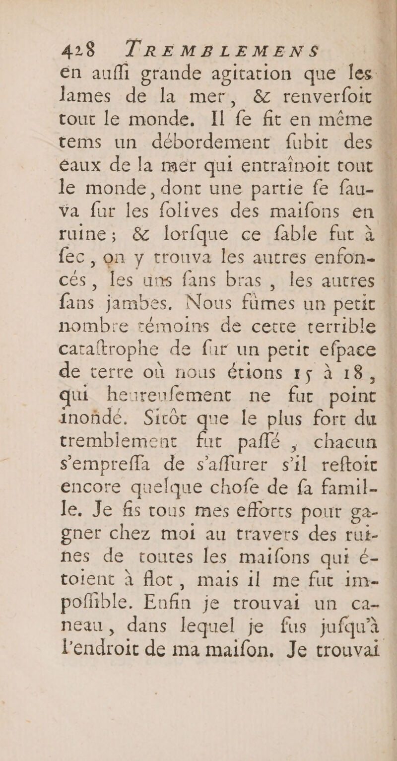 tems un débordement fubit des le monde, dont une partie fe fau- va fur les folives des maifons en fec , on y trouva les autres enfon- x - 5 si fans jambes, Nous fumes un petit nombre témoins de cette terrible cataltrophe de fur un petit efpace de terre où nous étions 15 à 18, inoûñdé. Sicôt que le plus fort du tremblement fut paflé , chacun sempreffa de s’affurer s'il reftoic encore quelque chofe de fa famil- Je. Je fis tous mes efforts pout ga- gner chez moi au travers des rut- nes de toutes les maifons qui ¢- toient à flot, mais il me fut im- poflible. Enfin je trouvai un ca- neau, dans lequel je fus jufquà