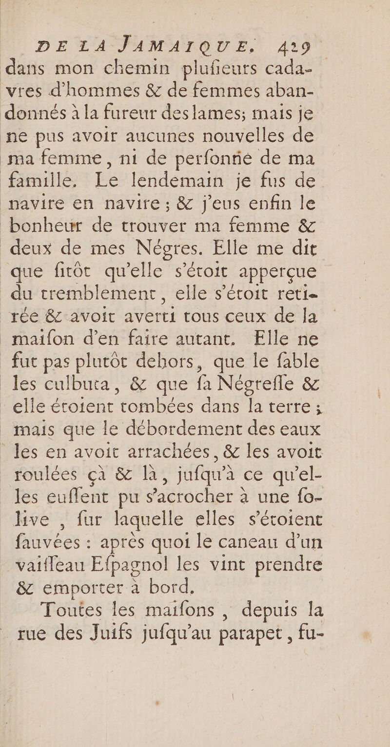 dans mon chemin plufieurs cada- vres d'hommes &amp; de femmes aban- donnés à la fureur des lames; mais je ne pus avoir aucunes nouvelles de ma femme, ni de perfonrié de ma famille, Le lendemain je fus de _pavire en navire ; &amp; j'eus enfin le bonheur de trouver ma femme &amp; deux de mes Negres. Elle me dit que fitôt qu'elle s'étoit apperçue du tremblement, elle s’éroit reti réé avoir averti tous ceux de la _maifon den faire autant, Elle ne fut pas plutôt dehors, que le fable les culbuta, &amp; que fa Negrefle &amp; elle étotent tombées dans la terre; _ mais que le débordement des eaux les en avoit arrachées, &amp; les avoit roulées çà &amp; là , jufqu'à ce qu'el- les euflent pu sacrocher à une fo- live , fur laquelle elles s s’'étoient fauvées : après quoi le caneau d’un vaifleau Efpagnol les vint prendre &amp; emporter a bord, Toutes les maifons , depuis la rue des Juifs jufqu’au parapet , fu-