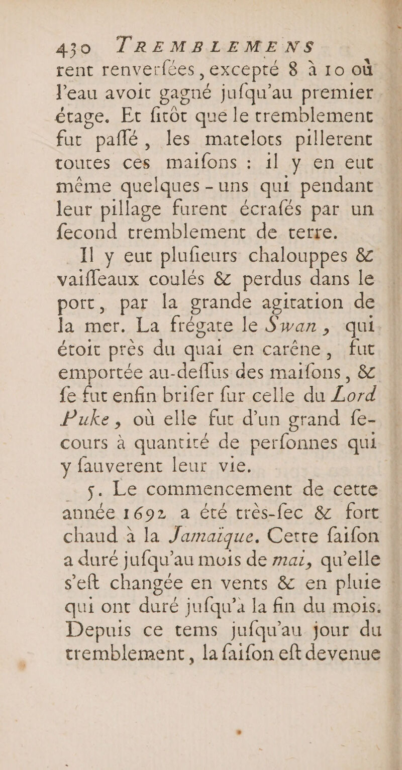 rent renverfées , EXCEPTÉ 8 à ro où l'eau avoit gagné jufqu’au premier étage. Er firot que le tremblement fut pallé , les matelots pillerent toutes ces maifons : il y en eut même quelques-uns qui pendant leur pillage furent écrafés par un fecond tremblement de terre. Il y eut plufieurs chalouppes &amp; vaifleaux coulés &amp; perdus dans le port, par la grande agitation de la mer. La frégate.le Ssyan.,- qui: étoit près du quai en caréne, fut emportée au-deflus des maifons , &amp; fe fut enfin brifer fur celle du Lord Puke, où elle fut dun grand fe- cours à quantité de perfonnes qui y fauverent leur vie. 5. Le commencement de cette année 1692 a été trés-fec &amp; fort chaud à la Jamaique. Cette faifon a duré jufqu’au mois de maz, qu’elle seft changée en vents &amp; en pluie ! qui ont duré jufqu’a la fin du mois. Depuis ce tems jufquau jour du tremblement, la faifon eft devenue