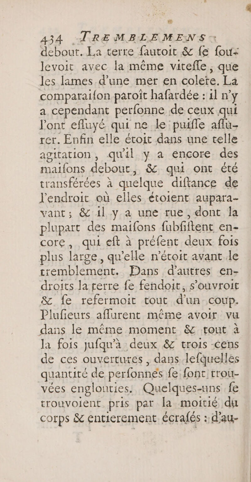 02 434 TRE MELEMENS © debout. La terre fautoit &amp; fe fou- levoit avec la même vitefle , que les lames d’une mer en colete. La comparaifon paroit hafardée : il n’y a cependant perfonne de ceux qui Pont efluyé qui ne le puifle aflu- rer. Enfin elle étoit dans une telle agitation, qu'il y a encore des maifons debout, &amp; qui ont été transférées à quelque diftance de l'endroit où elles étoient aupara- vant; &amp; il y a une rue, dont la plupart des maifons fubfiftent en- core, qui eft à préfent deux fois plus large, qu'elle métoit avant Je tremblement. Dans d’autres en- droits la terre fe fendoit, s’ouvroit &amp; fe refermoit tout dun coup. Plufieurs affurent même avoir vu dans le même moment &amp; tout à la fois jufqu’à deux &amp; trois -cens de ces ouvertures, dans lefquelles quantité de perfonnes fe font trou- vées englounties. Quelques-uns fe trouvoient pris par la moitié du corps &amp; entierement écrafés : d’au-