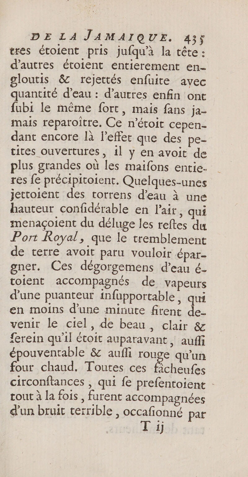 tres étoient pris jufqu’a la tête : d’autres étoient entierement en- gloutis &amp; rejettés enfuite avec quantité d’eau : d’autres enfin ont fubi le même fort, mais fans ja- mais reparoitre. Ce n’étoit cepen- dant encore là leffet que des pe- tites ouvertures, il y en avoit de plus grandes ou les maifons entie- res fe précipitoient. Quelques-unes jettoient des ctorrens d’eau à une hauteur confidérable en l'air, qui menaçoient du déluge les reftes du Port Royal, que le tremblement de terre avoit paru vouloir épar- gner. Ces dégorgemens d’eau é- toient accompagnés de vapeurs d’une puanteur infupportable , qui en moins d’une minute firent de- venir le ciel, de beau, clair &amp; ferein qu'il étoit auparavant, auffi épouventable &amp; aufli rouge qu'un four chaud. Toutes ces Sie circonftances , qui fe prefentoient - tout à la fois, furent accompagnées dun bruit terrible , occafionnéd par Tj
