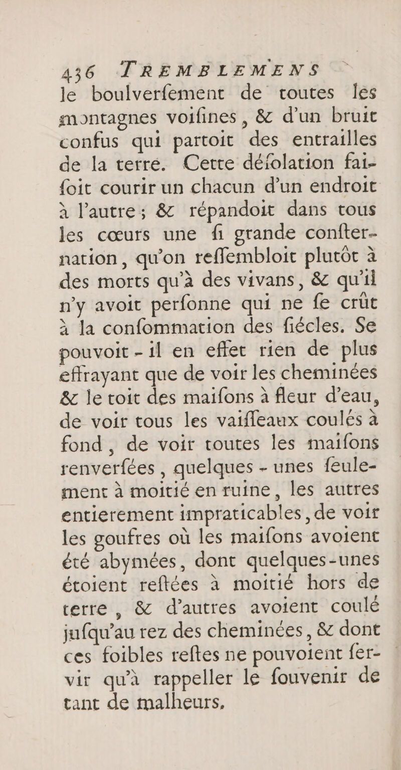 le boulverfement de toutes les montagnes voifines, &amp; d'un bruit confus qui partoit des entrailles de la terre. Cette déiolation fai- {oit courir un chacun d’un endroit à l’autre; &amp; répandoit dans tous les cœurs une fi grande confter- nation, qu'on reffembloit plutôt à des morts qu’à des vivans, &amp; qu'il n’y avoit perfonne qui ne fe crüt à la confommation des fiécles. Se pouvoit - il en effet rien de plus effrayant que de voir les cheminées &amp; le toit des maifons à fleur d’eau, de voir tous les vaiffeaux coules à fond , de voir toutes les maifons renverfées , quelques - unes feule- ment à moitié en ruine, les autres entierement impraticables , de voir les goufres où les maifons avoient été abymées, dont quelques-unes étoient reftées à moitié hors de terre , &amp; d’autres avoient coulé jufqu’au rez des cheminées, &amp; dont ces foibles reftes ne pouvoient fer- vir qu'à rappeller le fouvenir de tant de malheurs,