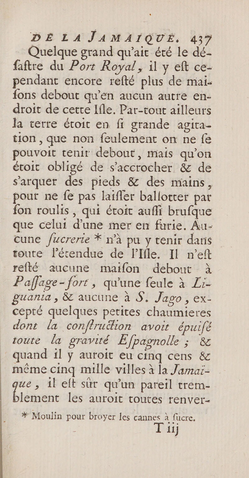 Quelque grand qu’ait été le dé- faftre du Port Royal, il y eft ce- pendant encore refté plus de mai- fons debout qu’en aucun autre en- droit de cette Ifle. Par-tout ailleurs la terre étroit en fi grande agita- tion , que non feulement on ne fe pouvoit tenir debout, mais qu’on étoit obligé de s’accrocher & de sarquer des pieds & des mains, pour ne fe pas laifler ballotter par fon roulis , qui étoit aufli brufque que celui dune mer en furie. Au- cune /ucrerte * n’a pu y tenir dans toute létendue de lIfle. Il n’eft _reité aucune maifon debout à Paffage - fort » qu'une feule à Zr- guania, & aucune à S. Jago, ex- cepté quelques petites chaumieres dont la conftrukion avoit épuifé toute la gravité Efpagnolle ; & quand il y auroit eu cing cens & méme cing mille villes 4 la Jamai- we, il eft sur qu’un pareil trem- nine les auroit toutes renver- * Moulin pour broyer les cannes à fucre. : Tu