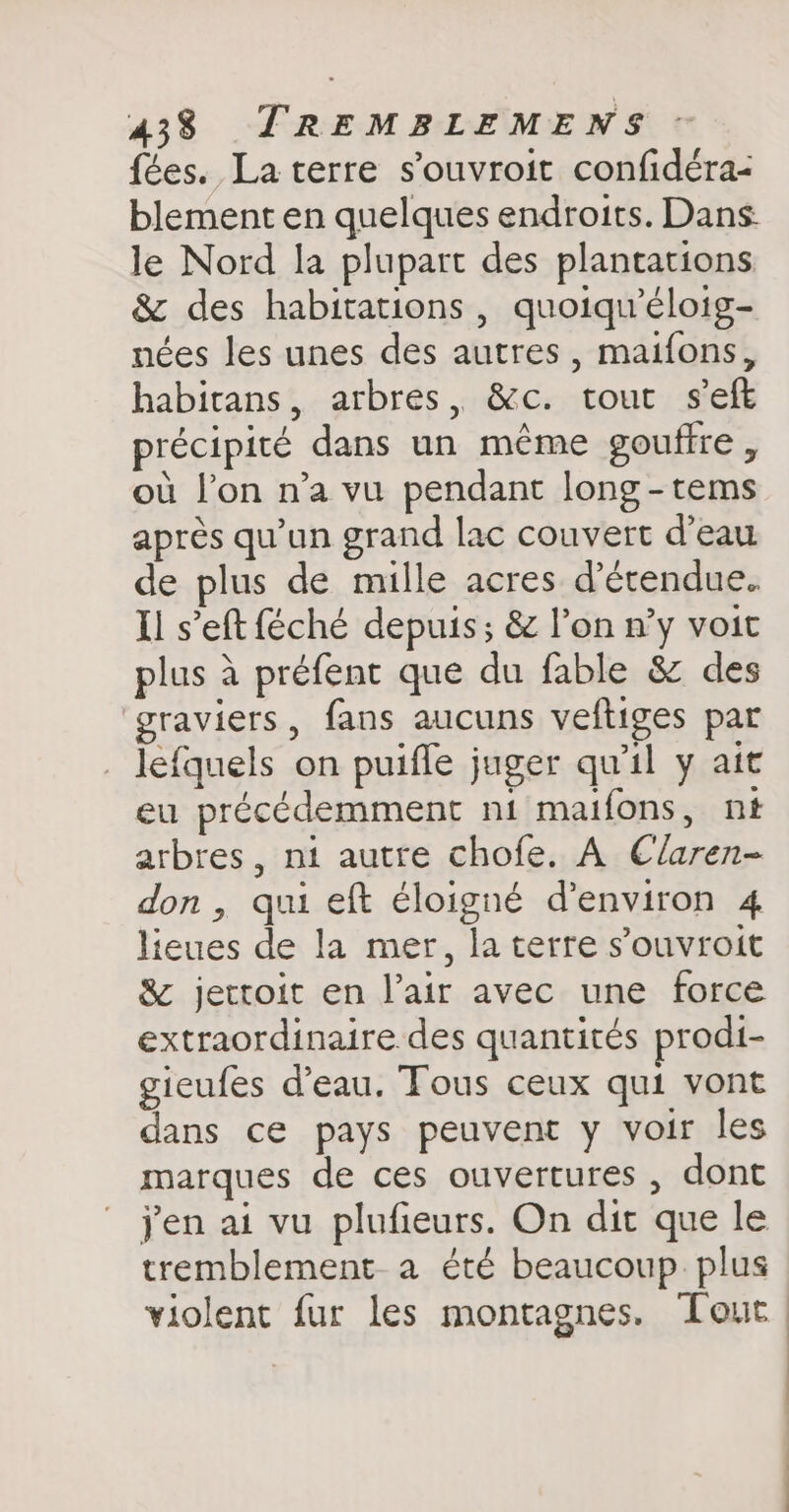 fées. La terre souvroit confidéra- blement en quelques endroits. Dans. le Nord la plupart des plantations &amp; des habitations, quoiqiéloig- nées les unes des autres , maifons, habitans, arbres, &amp;c. tour seft précipité dans un même gouffre, où l’on n’a vu pendant long -tems après qu'un grand lac couvert d’eau de plus de mille acres d’étendue. Il s’eft féché depuis; &amp; l’on n’y voit plus à prefent que du fable &amp; des ‘graviers, fans aucuns veftiges par lefquels on puifle juger qu'il y ait eu précédemment ni maifons, nt arbres, ni autre chofe. A Claren- don, qui eft éloigné denviron 4 lieues de la mer, la terre souvroit &amp; jettoit en l’air avec une force extraordinaire des quantités prodi- gieufes d’eau. Tous ceux qui vont dans ce pays peuvent y voir les marques de ces ouvertures , dont yen ai vu plufieurs. On dit que le tremblement a été beaucoup plus violent fur les montagnes. Tout