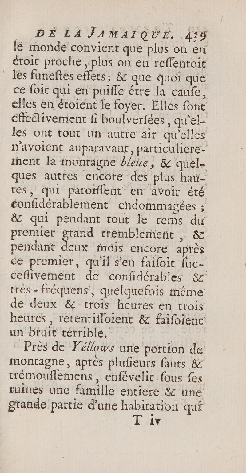 lé monde convient que plus on en étoit proche , plus on en reflentoic Jes funeftes effets; &amp; que quoi que ce foit qui en puifle être la caufe, elles en étoient le foyer. Elles font effeétivement fi boulverfées , qu’el- les ont tout um autre dir qu’elles n'avoient auparavant, particuliere- ment la montagne’ dlewe, &amp; quel- ques autres encore des plus hau- tes, qui paroïfleñt en avoir été confidérablement endommagées ; &amp; qui pendant tout le tems du premier grand tremblemeñt . &amp; pendant deux mois encore après ce premier, qu'il s’en faifoit fuc- ceflivement de confidérables &amp; très - fréquens, quelquefois même de deux &amp; trois heures en trois heures , retentiffoient &amp; faifoient: ORAN 7e A Près de Yellows une portion de montagne, après plufieurs fauts &amp; tremouflemens , enfévelir fous {es ruines une famille entiere 8 une grande partie d’une habitation qui T iv