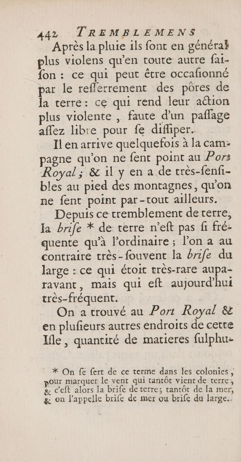 Après la pluie ils font en générai plus violens qu’en toute autre fai- fon: ce qui peut être occafionné par le reflerrement des pores de la terre: ce qui rend leur action plus violente , faute d’un paflage affez libre pour fe diffiper. Il en arrive quelquefois à la cam: pagne qu'on ne fent point au Pors Royal; &amp; il y en a de très-fenfi- bles au pied des montagnes, qu'on ne fent point par-tout ailleurs. Depuis ce tremblement deterre, Ja brife * de terre n’eft pas fi fré- quente qu’à l'ordinaire ; l’on a au contraire trés-fouvent la br1fe du large : ce qui étoit très-rare aupa- ravant, mais qui eft aujourd’hui très-fréquent. | On a trouvé au Port Royal &amp; en plufieurs autres endroits de cette Ile , quantité de matieres fulphu- * On fe fert de ce terme dans les colonies , pour marquer le vent qui tantôt vient de terre, 8, ceft alors la brife de terre; tantôt de la mer, g on l'appelle brife de mer ou brife du large.