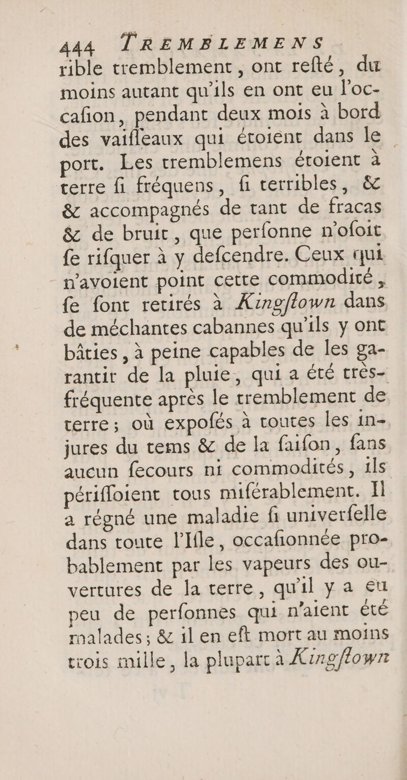 rible tremblement, ont refté, du moins autant qu'ils en ont eu l'oc- cafion, pendant deux mois à bord des vaifleaux qui étoient dans le | port. Les tremblemens éroient à terre fi fréquens, fi terribles, &amp; &amp; accompagnés de tant de fracas &amp; de bruit, que perfonne mofoit fe rifquer à y defcendre. Ceux qui n’avoient point cette commodite , fe font retirés à King/town dans de méchantes cabannes qu’ils y ont bâties , à peine capables de les ga- rantit de la pluie, qui a été tres- fréquente après le tremblement de terre; où expofés à toutes les in- jures du tems &amp; de la faifon, fans aucun fecours ni commodités, ils périffoient tous miférablement. Il a régné une maladie fi univerfelle dans toute l’Ifle, occafionnée pro- bablement par les vapeurs des ou- vertures de Ja terre, qu'il y a eu peu de perfonnes qui n'aient été malades ; &amp; il en eft mort au moins trois mille, la plupart à Xing/own