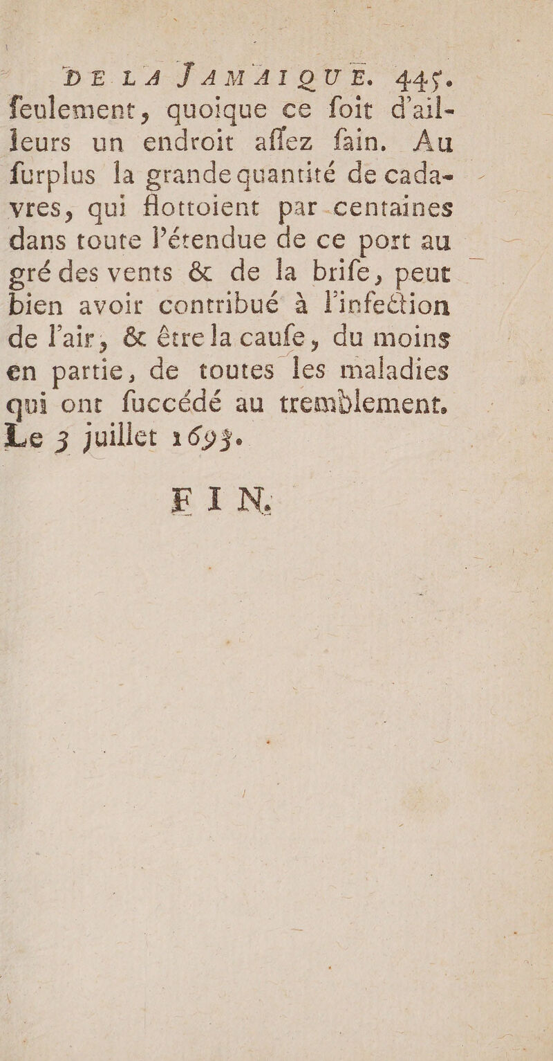 DE LAS AM AI OU Ss. 44. feulement, quoique ce foit dail- leurs un endroit aflez fain. Au furplus la grande quantité de cadae vres, qui flottoient par centaines dans toute l’étendue de ce port au gré des vents &amp; de la brife, peut bien avoir contribué à l'infection de lair, &amp; être la caufe, du moins en partie, de toutes les maladies qui ont fuccédé au tremblement, Le 3 juillet 1693. FIN.