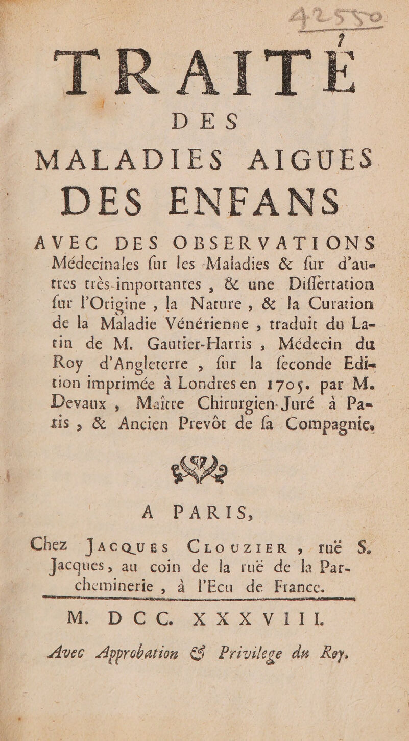 HOUEres lu % % #3 > ? a” : ne L: LE ( 4 Fe, DES MALADIES AIGUES DES ENFANS AVEC DES OBSERVATIONS Médecinales fur les Maladies & fur d’au= tres très-importantes , & une Diflertation fur lOrigine , la Nature , & la Curation de la Maladie Vénérienne ; traduit du La- tin de M. Gautier-Harris , Médecin du Roy d'Angleterre , fur la feconde Edih tion imprimée à Londresen 170$. par M. Devaux , Mare Chirurgien Juré à Pa tis , & Ancien Prevôt de fa Compagnie, 20 A PARIS, Chez Jacques Crouzirer , tue S$ Jacques, au coin de la ruë de la Par- cheminerie , à lPEcu de France. Me D CEE X X XVII L Avec Approbation € Privilege du Roy.