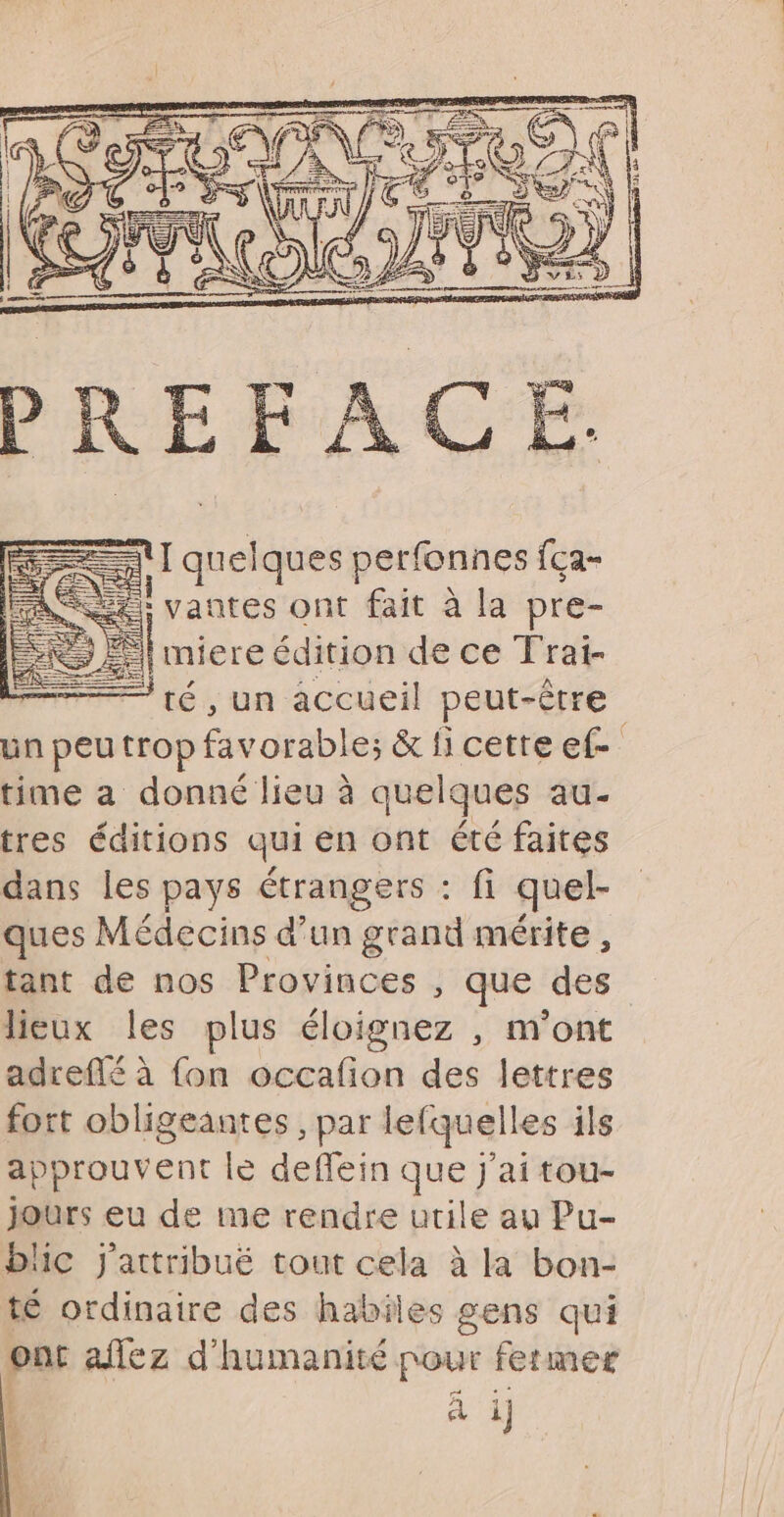 nl quelques perfonnes fça- SE; vantes ont fait à la pre- &amp; El miere édition de ce Trat- té, un accueil peut-être un peu trop favorable; &amp; fi cette ef- time a donné lieu à quelques au. tres éditions qui en ont été faites dans les pays étrangers : fi quel- ques Médecins d’un grand mérite , tant de nos Provinces , que des lieux les plus éloignez , m'ont adrefté à fon occafion des lettres fort obligeantes , par lefquelles ils approuvent le deflein que j'ai tou- jours eu de me rendre utile au Pu- He J'attribué tout cela à la bon- té ordinaire des habiles gens qui ont affez d'humanité nour fetmer | ï à