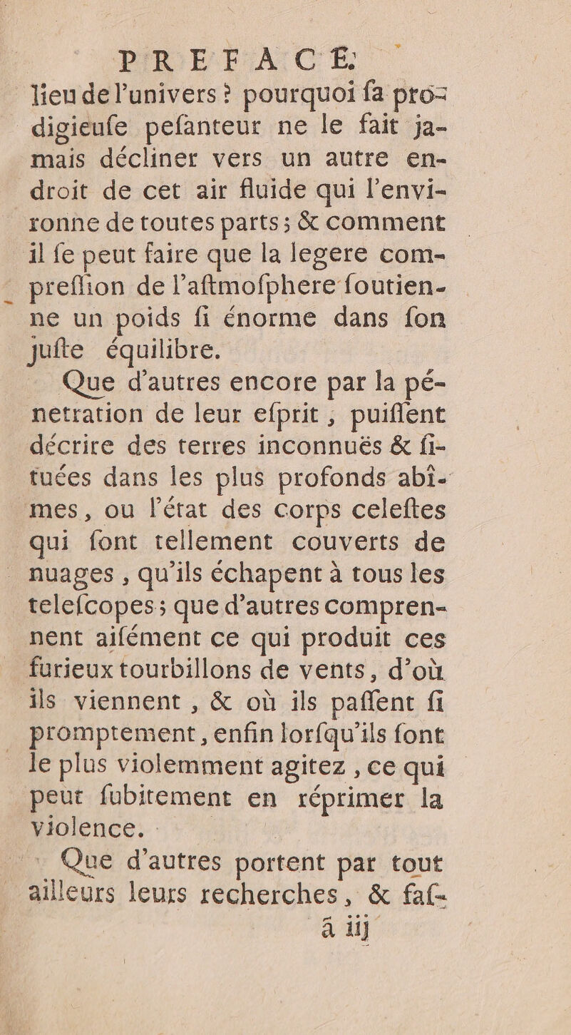 lieu de l'univers ? pourquoi fa pro- digieufe pefanteur ne le fait ja- mais décliner vers un autre en- droit de cet air fluide qui l'envi- sonne de toutes parts; &amp; comment il fe peut faire que la legere com- _ prefion de l’aftmofphere foutien- ne un poids fi énorme dans fon jufte équilibre. Que d’autres encore par la pé- netration de leur efprit , puiflent décrire des terres inconnuéës &amp; fi- tuées dans les plus profonds abi- mes, ou l'état des corps celeftes qui font tellement couverts de nuages, qu'ils échapent à tous les _telefcopes; que d’autres compren- nent aifément ce qui produit ces furieux tourbillons de vents, d’où ils viennent , &amp; où ils paffent fi promptement, enfin lorfqu'ils font Je plus violemment agitez , ce qui peut fubitement en réprimer la Piolence: Que d’autres portent par tout ailleurs leurs recherches, &amp; faf- CEUX