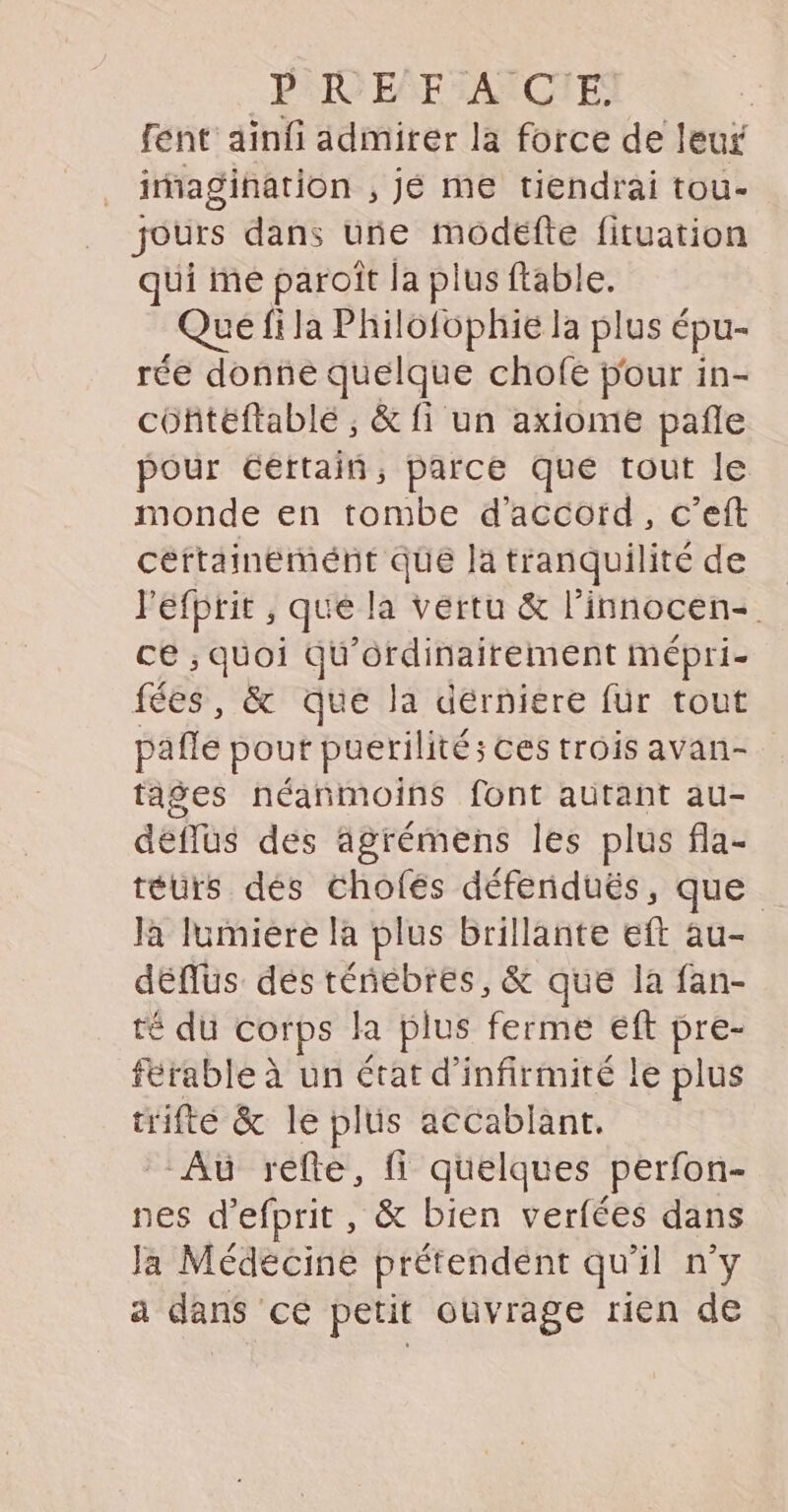 fent ainf admirer la force de leur _ imagination , jé me tiendrai tou- jours dans une modéfte fituation qui me paroît la plus ftable. . Que fi la Philofophie la plus é épu- rée donné quelque chofe pour in- cofitéftablé ; & fi un axiome pañle pour certain, parce que tout le monde en tombe d'accord, c’eft céftaineémént que là tranquilité de Péfprit , que la vertu & l’innocen- ce ; quoi qu’ordinairement mépri- fées, & Que la dérniere für tout pafle pout puerilité; ces trois avan- tages néanmoins font autant au- déflüus des agrémens les plus fla- téurs dés Chofés défenduës, que Ja Iumiére là plus brillante eft au- déflus des ténebres, & que la fan- té du corps Ja plus ferme eft pre- férable à un état d’infirmité le plus trifté & le plüs accablant. Aù refte, fi quelques perfon- nes d'efprit, & bien verfées dans la Médecine prétendent qu'il n’y à dans ce petit ouvrage rien de
