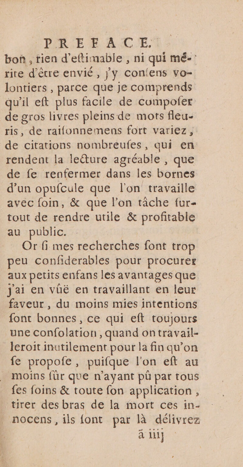 bon , rien d’ettimable , ni qui mé- rire d'être envié , jy con{ens vo- lontiers , parce que je comprends qu'il eft plus facile de cumpoler de gros livres pleins de mots fleu- ris, de raifonnemens fort variez, de citations nombreufes, qui en rendent la leéture agréable , que de fe renfermer dans les bornes d’un opufcule que l'on travaille avec foin, &amp; que l’on tâche fur tout de rendre utile &amp; profitable au public. | | Or fi mes recherches font trop peu confiderables pour procurer aux petits enfans les avantages que Jai en vüé en travaillant en leur faveur , du moins mies intentions font bonnes, ce qui eft toujours une confolation, quand ontravail- leroit inutilement pour la fin qu’on fe propofe, puifque l'on eft au moins für que n'ayant pü par tous fes foins &amp; toute fon application , tirer des bras de la mort ces in- nocens, ils {ont par là délivrez à li]
